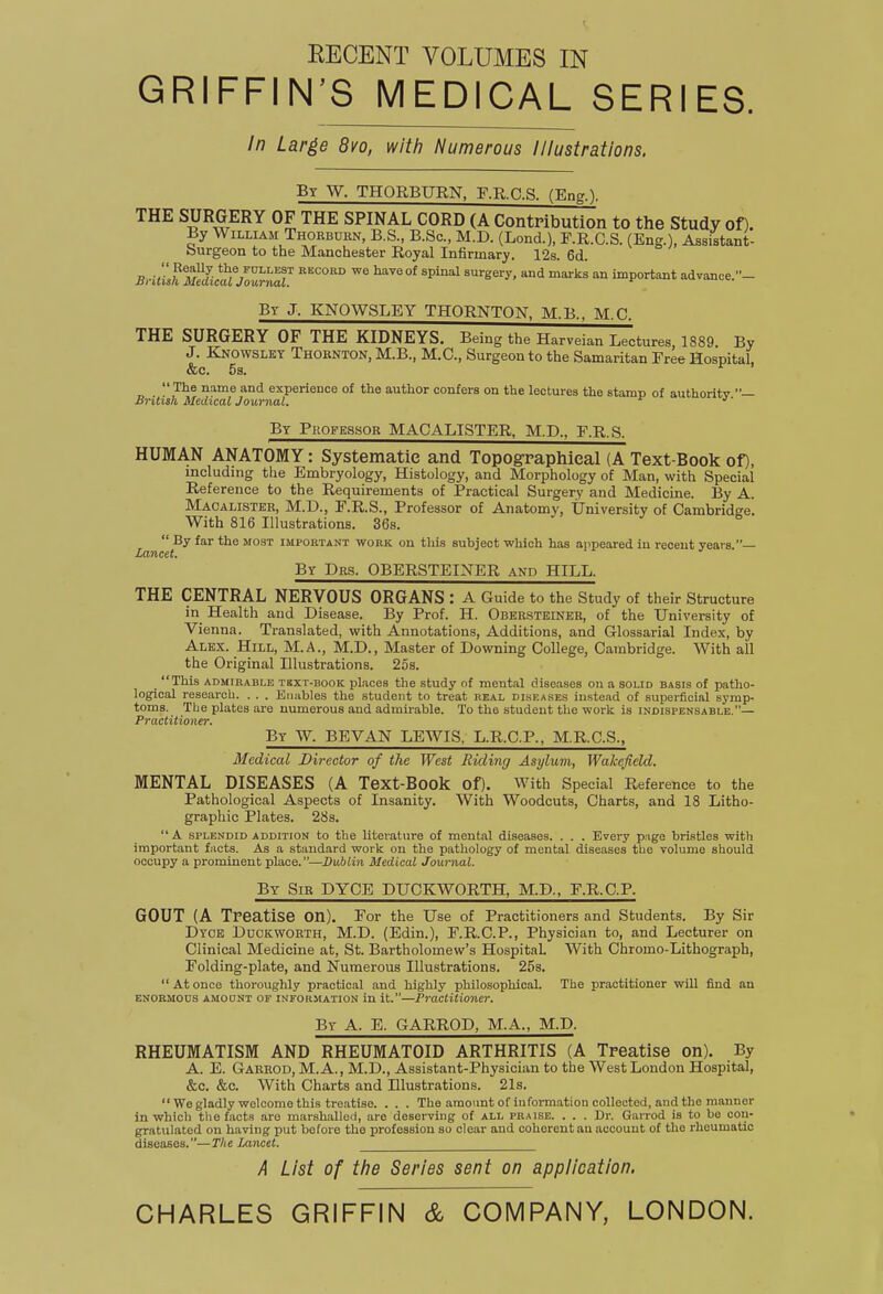 EECENT VOLUMES IN GRIFFIN'S MEDICAL SERIES. In Large 8vo, with Numerous Illustrations. By W. THORBURN, F.R.C.S. (Eng.l THE SURGERY OF THE SPINAL CORD (A Contribution to the Study of). By William Thorbuen, B.S., B.Sc, M.D. (Lond.), F.R.C.S. (Eng.), Assistant- burgeon to the Manchester Royal Infirmary. 12s. 6d. BritihmIuau7^laL 'P^' ''''''''' '^^'^ 'P--*^* advance.- Ey J. KNOWSLEY THORNTON, M.B., M.C. THE SURGERY OF THE KIDNEYS. Being the Harveian Lectures, 1889. By J. Knowslky Thornton, M.B., M.C., Surgeon to the Samaritan Free Hospital, &c. 5s.  The name and experience of the author confers on the lectures the stamp of authoritv — British Medical Journal. ' By Professor MACALISTER, M.D., F.R.S. HUMAN ANATOMY: Systematic and Topographical (A Text-Book of), including tlie Embryology, Histology, and Morphology of Man, with Special Reference to the Requirements of Practical Surgery and Medicine. By A. Macalister, M.D., F.R.S., Professor of Anatomy, University of Cambridee. With 816 Illustrations. 36s.  By far the most important work on this subject which has appeared in recent years — Lancet. By Drs. OBERSTEINER and HILL. THE CENTRAL NERVOUS ORGANS : A Guide to the Study of their Structure in Health and Disease. By Prof. H. Obersteineh, of the University of Vienna. Translated, with Annotations, Additions, and Glossarial Index, by Alex. Hill, M.A., M.D., Master of Downing College, Cambridge. With all the Original Illustrations. 25s. _ This ADMIRABLE TEXT-BOOK places the study of mental diseases on a solid basis of patho- logical research. . . . Enables the student to treat real diseases instead of superficial symp- toms. The plates are numerous and admirable. To the student the work is indispensable,— PvQ.ct%t'ioy\€Tt By W. BEVAN LEWIS. L.R.C.P., M.R.C.S., Medical Director of the West Riding Asylum, Wakefield. MENTAL DISEASES (A Text-Book of). With Special Reference to the Pathological Aspects of Insanity. With Woodcuts, Charts, and 18 Litho- graphic Plates. 28s. A splendid addition to the literature of mental diseases. . . . Every page bristles with important facts. As a standard work on the pathology of mental diseases the volume should occupy a prominent place.—Dublin Medical Journal. By Sir DYCE DUCKWORTH, M.D., F.R.C.P. GOUT (A Treatise on). For the Use of Practitioners and Students. By Sir Dyoe Duckworth, M.D. (Edin.), F.R.C.P., Physician to, and Lecturer on Clinical Medicine at, St. Bartholomew's Hospital. With Chromo-Lithograph, Folding-plate, and Numerous Illustrations. 25s. Atonce thoroughly practical and highly philosophical. The practitioner will find an ENORMOUS amoont OF INFORMATION in it.—Practitioner. By a. E. GARROD, M.A., M.D. RHEUMATISM AND RHEUMATOID ARTHRITIS (A Treatise on). By A. E. Garrod, M.A., M.D., Assistant-Physician to the West London Hospital, &c. &c. With Charts and Illustrations. 21s.  We gladly welcome this treatise. . . . The amount of information collected, and the manner in which the facts are marshalled, are deserving of all praise. . . . Dr. Garrod is to be con- gratulated on having put before the profession so clear and coherent an account of the rheumatic diseases.—The Lancet. A List of the Series sent on application. CHARLES GRIFFIN & COMPANY, LONDON.