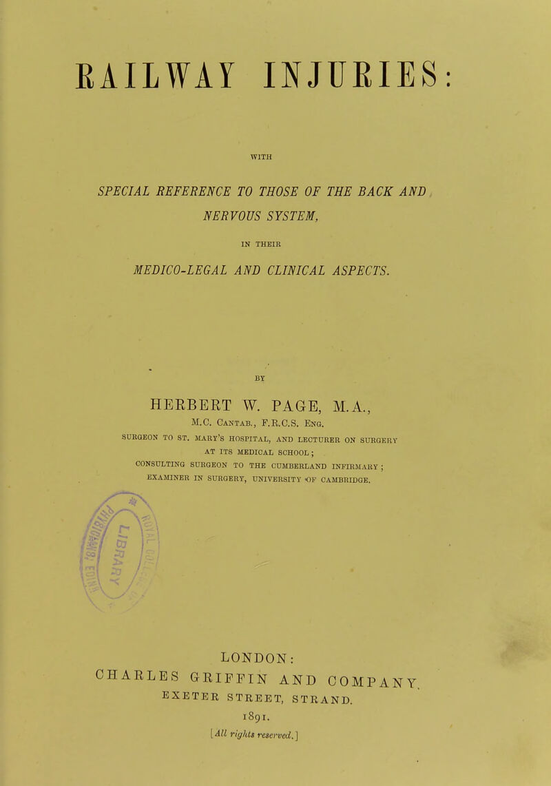 WITH SPECIAL REFERENCE TO THOSE OF THE BACK AND NERVOUS SYSTEM, MEDICO-LEGAL AND CLINICAL ASPECTS. HERBERT W. PAGE, M.A., M.C. Cantab., F.E.C.S. Eng. SURGEON TO ST. MARY's HOSPITAL, AND LECTURER ON SURGERY AT ITS MEDICAL SCHOOL; CONSULTING SURGEON TO THE CUMBERLAND INFIRM.UIY ; EXAMINER IN SURGERY, UNIVERSITY OF CAMBRIDGE. LONDON: CHARLES GRIFFIN AND COMPANY EXETER STREET, STRAND. 1891. IN THEIR BY [All rightt reserved.]