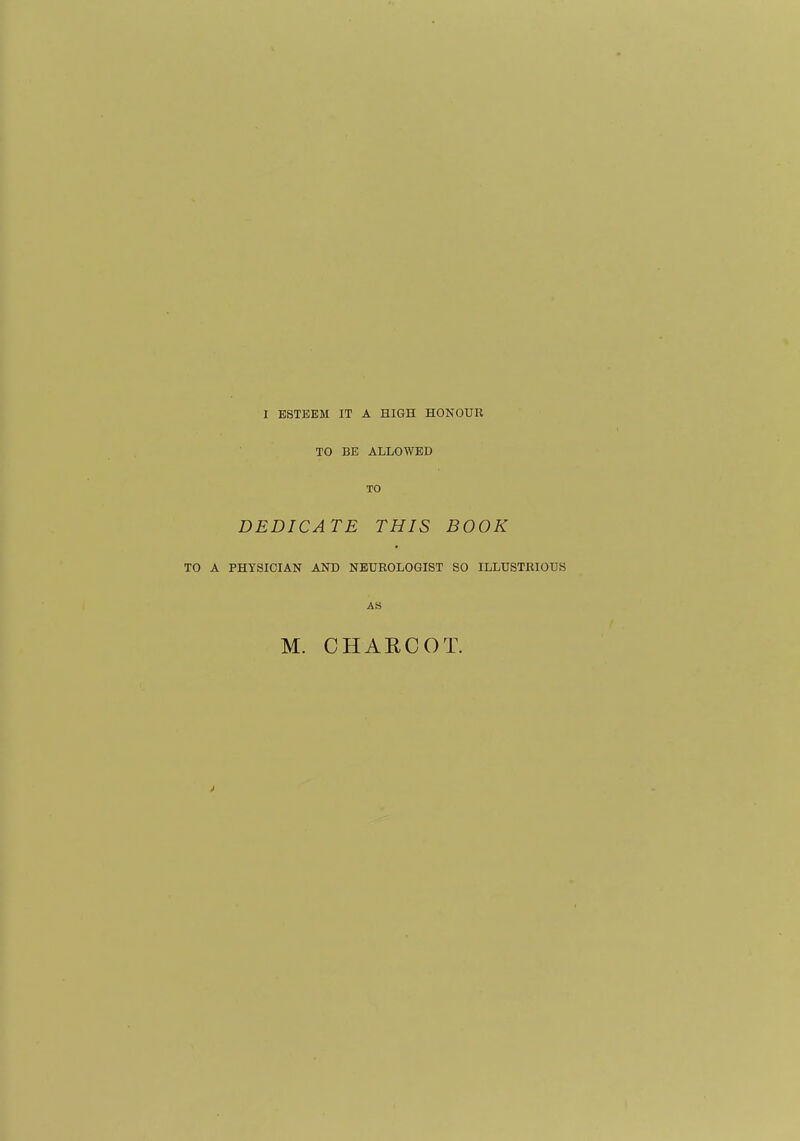 I ESTEEM IT A HIGH HONOUR TO BE ALLOWED TO DEDICATE THIS BOOK TO A PHYSICIAN AND NEUROLOGIST SO ILLUSTRIOUS AB M. CHAECOT.