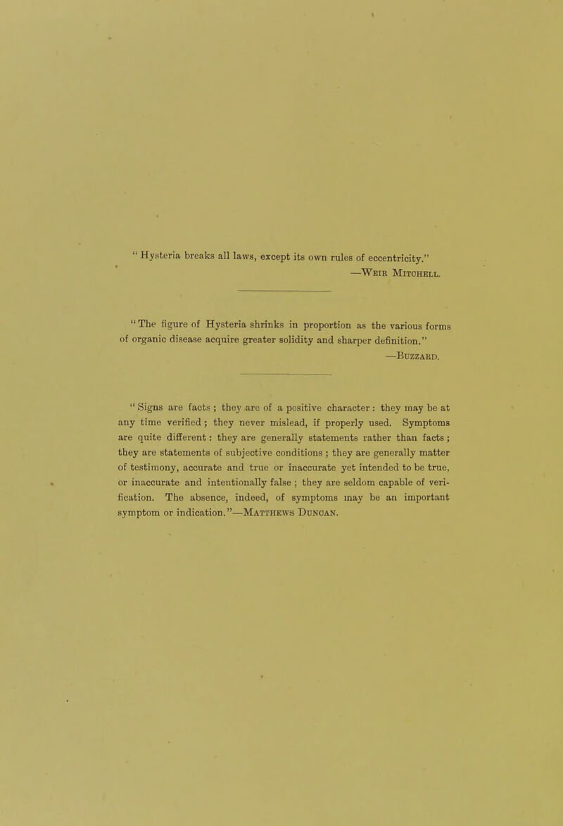 1  Hysteria breaks all laws, except its own rules of eccentricity. —Weir Mitchell.  The figure of Hysteria shrinks in proportion as the various forms of organic disease acquire greater solidity and sharper definition. —BUZZAKD.  Signs are facts ; they are of a positive character : they may be at any time verified; they never mislead, if properly used. Symptoms are quite different: they are generally statements rather than facts; they are statements of subjective conditions ; they are generally matter of testimony, accurate and true or inaccurate yet intended to be true, or inaccurate and intentionally false ; they are seldom capable of veri- fication. The absence, indeed, of symptoms may be an important symptom or indication.—Matthews Duncan.