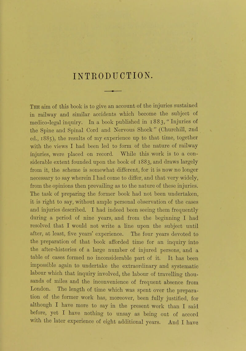 INTRODUCTION. The aim of this book is to give an account of the injuries sustained in railway and similar accidents which become the subject of medico-legal inquiry. In a book published in 1883, Injuries of the Spine and Spinal Cord and Nervous Shock  (Churchill, 2nd ed., 1885), the results of my experience up to that time, together with the views I had been led to form Of the nature of railway injuries, were placed on record. While this work is to a con- siderable extent founded upon the book of 1883, and draws largely from it, the scheme is somewhat different, for it is now no longer necessary to say wherein I had come to differ, and that very widely, from the opinions then prevailing as to the nature of these injuries. The task of preparing the former book had not been undertaken, it is right to say, without ample personal observation of the cases and injuries described. I had indeed been seeing them frequently during a period of nine years, and from the beginning I had resolved that I would not write a line upon the subject until after, at least, five years' experience. The four years devoted to the preparation of that book afforded time for an inquiry into the after-histories of a large number of injured persons, and a table of cases formed no inconsiderable part of it. It has been impossible again to undertake the extraordinary and systematic labour which that inquiry involved, the labour of travelling thou- sands of miles and the inconvenience of frequent absence from London. The length of time which was spent over the prepara- tion of the former work has, moreover, been fully justified, for although I have more to say in the present work than I said before, yet I have nothing to unsay as being out of accord with the later experience of eight additional years. And I have