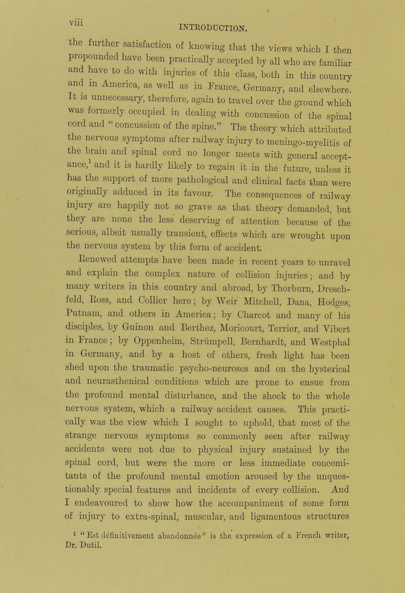 the further satisfaction of knowing that the views which I then propounded have been practically accepted by aU who are familiar and have to do with injuries of this class, both in this country and m America, as well as in Prance, Germany, and elsewhere. It IS unnecessary, therefore, again to travel over the ground which was formerly occupied in dealing with concussion of the spinal cord and  concussion of the spine. The theory which attributed the nervous symptoms after railway injury to meningo-myehtis of the brain and spinal cord no longer meets with general accept- ance,^ and it is hardly likely to regain it in the future, unless it has the support of more pathological and clinical facts than were originally adduced in its favour. The consequences of railway injury are happily not so grave as that theory demanded, but they are none the less deserving of attention because of the serious, albeit usually transient, efifects which are wrought upon the nervous system by this form of accident. Eenewed attempts have been made in recent years to unravel and explain the complex nature of collision injuries; and by many writers in this country and abroad, by Thorburn, Dresch- feld, Eoss, and Collier here; by Weir Mitchell, Dana, Hodges, Putnam, and others in America; by Charcot and many of his disciples, by Guinon and Berthez, Moricourt, Terrier, and Vibert in Prance; by Oppenheim, Striimpell, Bernhardt, and Westphal in Germany, and by a host of others, fresh light has been shed upon the traumatic psycho-neuroses and on the hysterical and neurasthenical conditions which are prone to ensue from the profound mental disturbance, and the shock to the whole nervous system, which a railway accident causes. This practi- cally was the view which I sought to uphold, that most of the strange nervous symptoms so commonly seen after railway accidents were not due to physical injury sustained by the spinal cord, but were the more or less immediate concomi- tants of the profound mental emotion aroused by the unques- tionably special features and incidents of every collision. And I endeavoured to show how the accompaniment of some form of injury to extra-spinal, muscular, and ligamentous structures ^  Est definitivemeut abandonnde is the expression of a Frencli writer, Dr. Dutil,