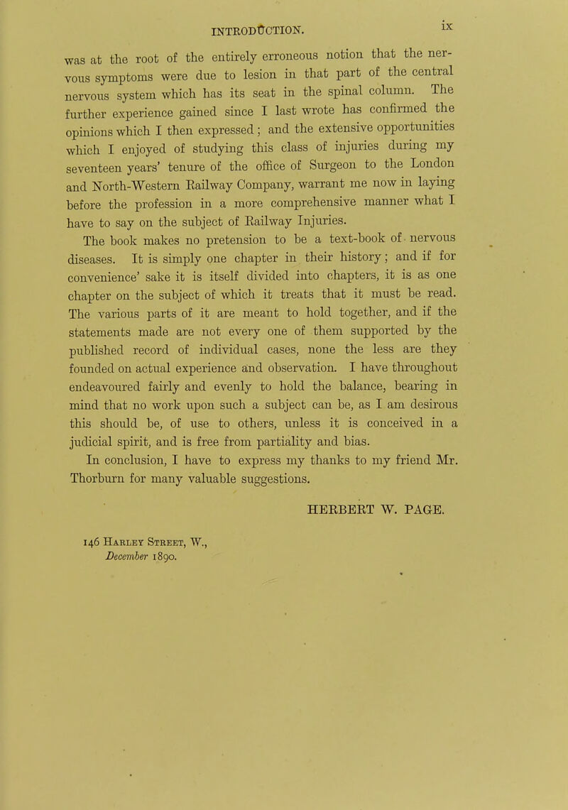 was at the root of the entirely erroneous notion that the ner- vous symptoms were due to lesion in that part of the central nervous system which has its seat in the spinal column. The further experience gained since I last wrote has confirmed the opinions which I then expressed; and the extensive opportunities which I enjoyed of studying this class of injuries during my seventeen years' tenure of the office of Surgeon to the London and North-Western Eailway Company, warrant me now in laying before the profession in a more comprehensive manner what I have to say on the subject of Eailway Injuries. The book makes no pretension to be a text-book of -nervous diseases. It is simply one chapter in their history; and if for convenience' sake it is itself divided into chapters, it is as one chapter on the subject of which it treats that it must be read. The various parts of it are meant to hold together, and if the statements made are not every one of them supported by the pubUshed record of individual cases, none the less are they founded on actual experience a;nd observation. I have throughout endeavoured fairly and evenly to hold the balance, bearing in mind that no work upon such a subject can be, as I am desirous this should be, of use to others, unless it is conceived in a judicial spirit, and is free from partiality and bias. In conclusion, I have to express my thanks to my friend Mr. Thorburn for many valuable suggestions. HEEBERT W. PAGE. 146 Harley Street, W., December 1890.