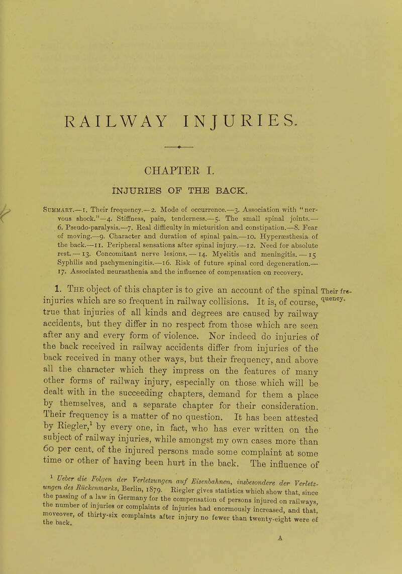 RAILWAY INJURIES. CHAPTEE I. INJURIES OP THE BACK, Summary.—l. Their frequency.—2. Mode of occurrence.—3. Association with ner- vous shock.—4, Stiffness, pain, tenderness.—5. The small spinal joints.— 6, Pseudo-paralysis,—7. Real difficulty in micturition and constipation.—8. Fear of moving.—9. Character and duration of spinal pain.—10. Hypersesthesia of the back.—11. Peripheral sensations after spinal injury.—12. Need for absolute rest,— 13. Concomitant nerve lesions. — 14. Myelitis and meningitis. — 15 Syphilis and pachymeningitis.—16. Risk of future spinal cord degeneration.— 17, Associated neurasthenia and the influence of compensation on recovery. 1. The object of this chapter is to give an account of the spinal Their fre- injuries which are so frequent in railway collisions. It is, of course, ^^'^''y- true that injuries of all kinds and degrees are caused by railway accidents, but they differ in no respect from those which are seen after any and every form of violence. Nor indeed do injuries of the back received in railway accidents differ from injuries of the back received in many other ways, but their frequency, and above all the character which they impress on the features of many other forms of railway injury, especially on those which will be dealt with in the succeeding chapters, demand for them a place by themselves, and a separate chapter for their consideration. Their frequency is a matter of no question. It has been attested by Riegler,^ by every one, in fact, who has ever written on the subject of railway injuries, while amongst my own cases more than 60 per cent, of the injured persons made some complaint at some time or other of having been hurt in the back. The influence of 1 Ueber die Fohjen dcr Verletzungcn auf Eisenlahnen, inshesondere der Verletz- ungcn des Rucjccnmarlcs, Berlin, 1879. Riegler gives statistics which show that, since the passing of a law in Germany for the compensation of persons injured on railways the number of mjunes or complaints of injuries had enormously increased, and that! moveover, of thirty-s:x complaints after injury no fewer than twenty-eight were of A