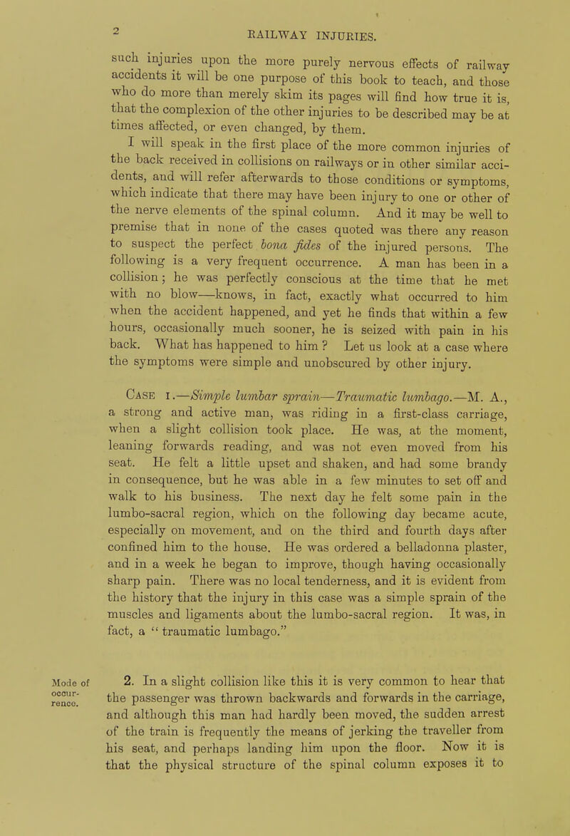 such injuries upon the more purely nervous effects of railway accidents it will be one purpose of this book to teach, and those who do more than merely skim its pages will find how true it is, that the complexion of the other injuries to be described may be at times affected, or even changed, by them. I will speak in the first place of the more common injuries of the back received in collisions on railways or in other similar acci- dents, and will refer afterwards to those conditions or symptoms, which indicate that there may have been injury to one or other of the nerve elements of the spinal column. And it may be well to premise that in none of the cases quoted was there any reason to suspect the perfect bona fides of the injured persons. The following is a very frequent occurrence. A man has been in a collision; he was perfectly conscious at the time that he met with no blow—knows, in fact, exactly what occurred to him when the accident happened, and yet he finds that within a few hours, occasionally much sooner, he is seized with pain in his back. What has happened to him ? Let us look at a case where the symptoms were simple and unobscured by other injury. Case i.—Simple lumbar sprain—Traumatic htmbago.—M. A., a strong and active man, was riding in a first-class carriage, when a slight collision took place. He was, at the moment, leaning forwards reading, and was not even moved from his seat. He felt a little upset and shaken, and had some brandy in consequence, but he was able in a few minutes to set off and walk to his business. The next day he felt some pain in the lumbo-sacral region, which on the following day became acute, especially on movement, and on the third and fourth days after confined him to the house. He was ordered a belladonna plaster, and in a week he began to improve, though having occasionally sharp pain. There was no local tenderness, and it is evident from the history that the injury in this case was a simple sprain of the muscles and ligaments about the lumbo-sacral region. It was, in fact, a  traumatic lumbago. Mode of 2. In a slight collision like this it is very common to hear that rence' passenger was thrown backwards and forwards in the carriage, and although this man had hardly been moved, the sudden arrest of the train is frequently the means of jerking the traveller from his seat, and perhaps landing him upon the floor. Now it is that the physical structure of the spinal column exposes it to