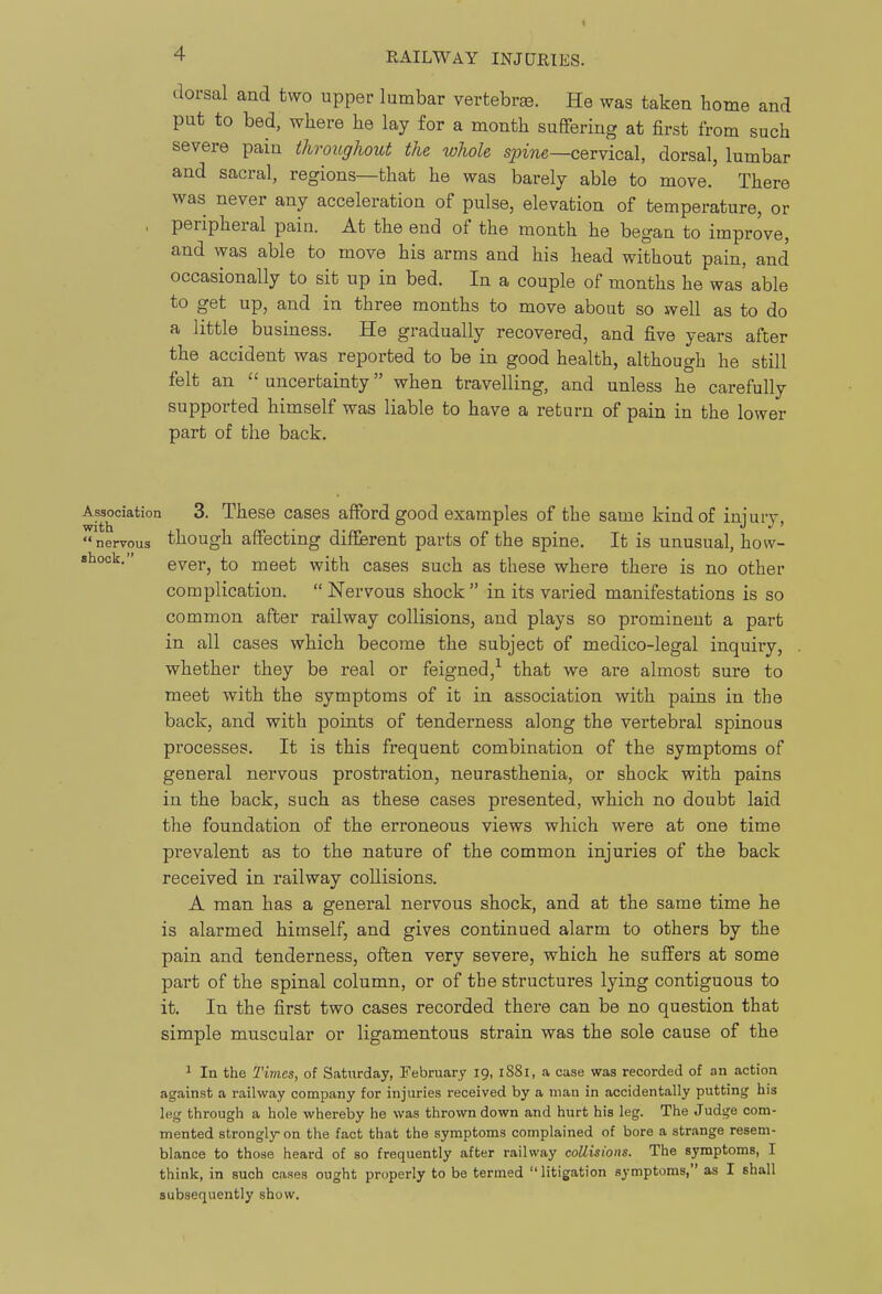 dorsal and two upper lumbar vertebrae. He was taken borne and put to bed, where he lay for a month suffering at first from such severe pain throughout the whole spme—cervical, dorsal, lumbar and sacral, regions—that he was barely able to move. There was never any acceleration of pulse, elevation of temperature, or , peripheral pain. At the end of the month he began to improve, and was able to move his arms and his head without pain, and occasionally to sit up in bed. In a couple of months he was able to get up, and in three months to move about so well as to do a little business. He gradually recovered, and five years after the accident was reported to be in good health, although he still felt an  uncertainty when travelling, and unless he carefully supported himself was liable to have a return of pain in the lower part of the back. Association 3. These cases afford good examples of the same kind of injury, nervous though affecting different parts of the spine. It is unusual, how- shock. g^gy^ meet with cases such as these where there is no other complication. Nervous shock in its varied manifestations is so common after railway collisions, and plays so prominent a part in all cases which become the subject of medico-legal inquiry, whether they be real or feigned,^ that we are almost sure to meet with the symptoms of it in association with pains in the back, and with points of tenderness along the vertebral spinous processes. It is this frequent combination of the symptoms of general nervous prostration, neurasthenia, or shock with pains in the back, such as these cases presented, which no doubt laid the foundation of the erroneous views which were at one time prevalent as to the nature of the common injuries of the back received in railway collisions. A man has a general nervous shock, and at the same time he is alarmed himself, and gives continued alarm to others by the pain and tenderness, often very severe, which he suffers at some part of the spinal column, or of the structures lying contiguous to it. In the first two cases recorded there can be no question that simple muscular or ligamentous strain was the sole cause of the ^ In the Times, of Saturday, February 19, 1881, a case was recorded of an action against a railway company for injuries received by a man in accidentally putting his leg through a hole whereby he was thrown down and hurt his leg. The Judge com- mented strongly on the fact that the symptoms complained of bore a strange resem- blance to those heard of so frequently after railway collisions. The symptoms, I think, in such cases ought properly to be termed  litigation symptoms, as I shall subsequently show.
