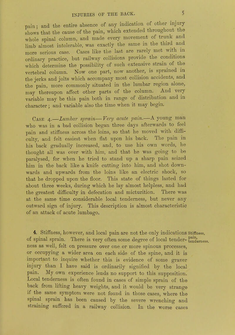 pain • and the entire absence of any indication of other injury shows that the cause of the pain, which extended throughout the whole spinal column, and made every movement of trunk and limb almost intolerable, was exactly the same in the third and more serious case. Oases like the last are rarely met with m ordinary practice, but railway collisions provide the conditions which determine the possibility of such extensive strain of the vertebral column. Now one part, now another, is sprained in the jerks and jolts which accompany most collision accidents, and the pain, more commonly situated in the lumbar region alone, may thereupon affect other parts of the column. And very variable may be this pain both in range of distribution and in character; and variable also the time when it may begin. Case 4.—Lumlar sprain—Very acute pain.—A young man ■who was in a bad collision began three days afterwards to feel pain and stiffness across the loins, so that he moved with diffi- culty, and felt easiest when flat upon his back. The pain in his back gradually increased, and, to use his own words, he thought all was over with him, and that he was going to be paralysed, for when he tried to stand up a sharp pain seized him in the back like a knife cutting into him, and shot down- wards and upwards from the loins like an electric shock, so that he dropped upon the floor. This state of things lasted for about three weeks, during which he lay almost helpless, and had the greatest difficulty in defecation and micturition. There was at the same time considerable local tenderness, but never any outward sign of injury. This description is almost characteristic of an attack of acute lumbago. 4. Stiffness, however, and local pain are not the only indications Stiffness, of spinal sprain. There is very often some degree of local tender- tenderness, ness as well, felt on pressure over one or more spinous processes, or occupying a wider area on each side of the spine, and it is important to inquire whether this is evidence of some graver injury than I have said is ordinarily signified by the local pain. My own experience lends no support to this supposition. Local tenderness is often found in cases of simple sprain of the back from lifting heavy weights, and it would be very strange if the same symptom were not found in those cases, where the spinal sprain has been caused by the severe wrenching and straining suffered in a railway collision. In the worse cases
