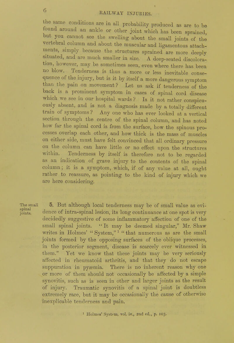 the same condifcious are in all probability produced as are to be found around an ankle or other joint which has been sprained, but you cannot see the swelling about the small joints of the vertebral column and about the muscular and ligamentous attach- ments, simply because the structures sprained are more deeply situated, and are much smaller in size. A deep-seated discolora- tion, however, may be sometimes seen, even where there has been no blow. Tenderness is thus a more or less inevitable conse- quence of the injury, but is it by itself a more dangerous symptom than the pain on movement ? Let us ask if tenderness of the back is a prominent symptom in cases of spinal cord disease which we see in our hospital wards ? Is it not rather conspicu- ously absent, and is not a diagnosis made by a totally different train of symptoms ? Any one who has ever looked at a vertical section through the centre of the spinal column, and has noted how far the spinal cord is from the surface, how the spinous pro- cesses overlap each other, and how thick is the mass of muscles on either side, must have felt convinced that all ordinary pressure on the column can have little or no effect upon the structures within. Tenderness by itself is therefore not to be regarded as an indication of grave injury to the contents of the spinal column; it is a symptom, which, if of any value at all, ought rather to reassure, as pointing to the kind of injury which we are here considering. The small 5. But although local tenderness may be of small value as evi- joints. dence of intra-spinal lesion, its long continuance at one spot is very decidedly suggestive of some inflammatory affection of one of the small spinal joints.  It may be deemed singular, Mr. Shaw writes in Holmes'  System, ^  that numerous as are the small joints formed by the opposing surfaces of the oblique processes, in the posterior segment, disease is scarcely ever witnessed in them. Yet we know that these joints may be very seriously affected in rheumatoid arthritis, and that they do not escape suppuration in pyasmia. There is no inherent reason why one or more of them should not occasionally be affected by a simple synovitis, such as is seen in other and larger joints as the result of injury. Traumatic synovitis of a spinal joint is doubtless extremely rare, but it may be occasionally the cause of otherwise inexplicable tenderness and pain. 1 Holmes' Systpm, vol. iv., 2iid ed., p. 103.