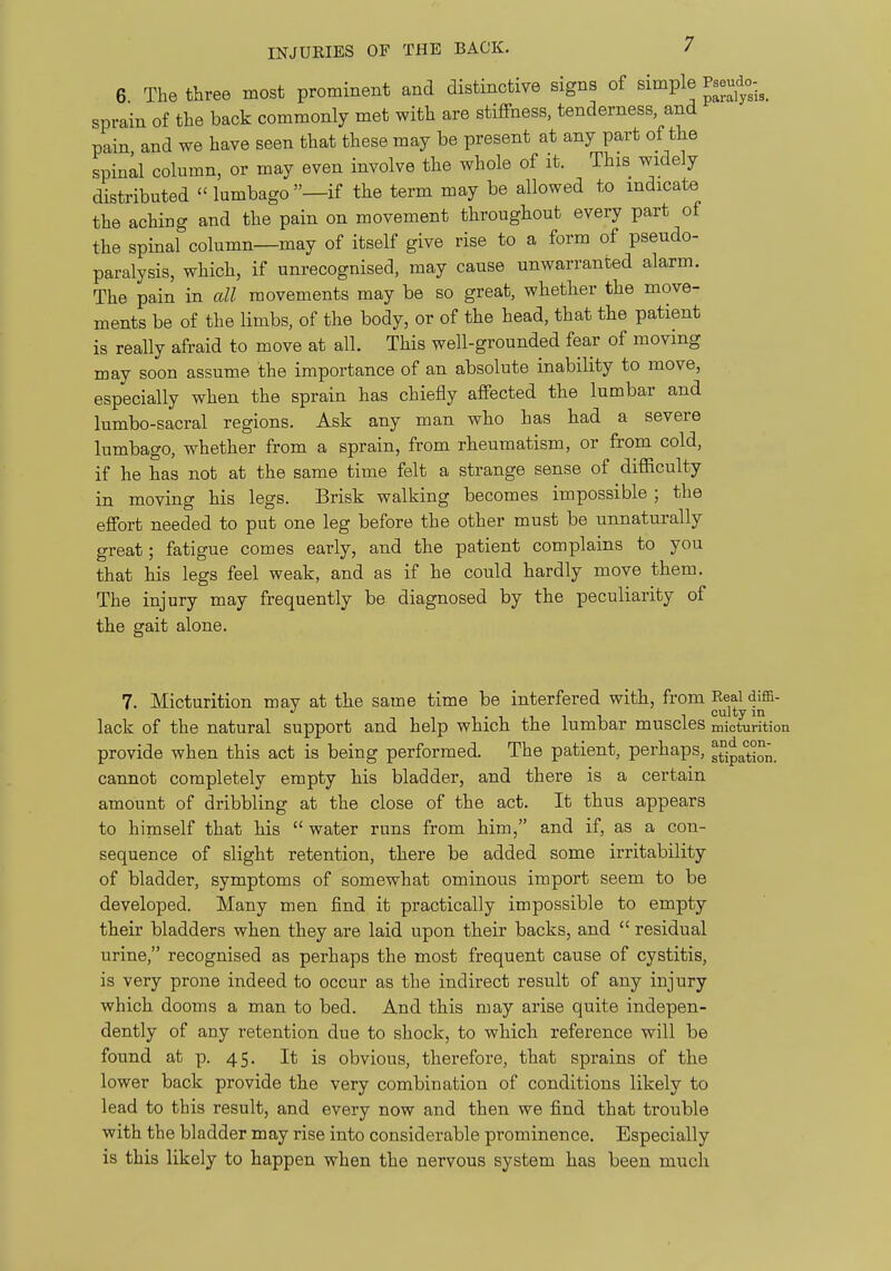 6. The three most prominent and distinctive signs of simple Pseudo-^_ sprain of the back commonly met with are stiffness, tenderness, and pain and we have seen that these may be present at any part of the spinll column, or may even involve the whole of it. This widely distributed lumbago—if the term may be allowed to indicate the aching and the pain on movement throughout every part of the spinal column—may of itself give rise to a form of pseudo- paralysis, which, if unrecognised, may cause unwarranted alarm. The pain in all movements may be so great, whether the move- ments be of the limbs, of the body, or of the head, that the patient is really afraid to move at all. This well-grounded fear of moving may soon assume the importance of an absolute inability to move, especially when the sprain has chiefly affected the lumbar and lumbo-sacral regions. Ask any man who has had a severe lumbago, whether from a sprain, from rheumatism, or from cold, if he has not at the same time felt a strange sense of dilRculty in moving his legs. Brisk walking becomes impossible ; the effort needed to put one leg before the other must be unnaturally great; fatigue comes early, and the patient complains to you that his legs feel weak, and as if he could hardly move them. The injury may frequently be diagnosed by the peculiarity of the gait alone. 7. Micturition mav at the same time be interfered with, from Real diffi- cultv in lack of the natural support and help which the lumbar muscles mictui-ition provide when this act is being performed. The patient, perhaps, stjpation. cannot completely empty his bladder, and there is a certain amount of dribbling at the close of the act. It thus appears to himself that his water runs from him, and if, as a con- sequence of slight retention, there be added some irritability of bladder, symptoms of somewhat ominous import seem to be developed. Many men find it practically impossible to empty their bladders when they are laid upon their backs, and  residual urine, recognised as perhaps the most frequent cause of cystitis, is very prone indeed to occur as the indirect result of any injury which dooms a man to bed. And this may arise quite indepen- dently of any retention due to shock, to which reference will be found at p. 45. It is obvious, therefore, that sprains of the lower back provide the very combination of conditions likely to lead to this result, and every now and then we find that trouble with the bladder may rise into considerable prominence. Especially is this likely to happen when the nervous system has been much