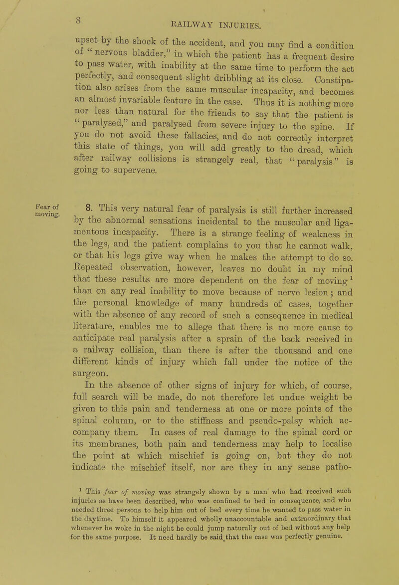 upset by the shock of the accident, and you may find a condition ot nervous bladder, in which the patient has a frequent desire to pass water, with inability at the same time to perform the act perfectly, and consequent slight dribbling at its close. Constipa- tion also arises from the same muscular incapacity, and becomes an almost invariable feature in the case. Thus it is nothing more nor less than natural for the friends to say that the patient is  paralysed, and paralysed from severe injury to the spine. If you do not avoid these fallacies, and do not correctly interpret this state of things, you will add greatly to the dread, which after railway collisions is strangely real, that paralysis is going to supervene. 8. This very natural fear of paralysis is still further increased by the abnormal sensations incidental to the muscular and liga- mentous incapacity. There is a strange feeling of weakness in the legs, and the patient complains to you that he cannot walk, or that his legs give way when he makes the attempt to do so. Eepeated observation, however, leaves no doubt in my mind that these results are more dependent on the fear of moving ^ than on any real inability to move because of nerve lesion; and the personal knowledge of many hundreds of cases, together with the absence of any record of such a consequence in medical literature, enables me to allege that there is no more cause to anticipate real paralysis after a sprain of the back received in a railway collision, than there is after the thousand and one different kinds of injury which fall under the notice of the surgeon. In the absence of other signs of injury for which, of course, full search will be made, do not therefore let undue weight be given to this pain and tenderness at one or more points of the spinal column, or to the stiffness and pseudo-jDalsy which ac- company them. In cases of real damage to the spinal cord or its membranes, both pain and tenderness may help to localise the point at which mischief is going on, but they do not indicate the mischief itself, nor are they in any sense patho- ^ This fear of moving was strangely shown by a man who had received such injuries as have been described, who was confined to bed in consequence, and who needed three persons to help him out of bed every time he wanted to pass water in the daytime. To himself it appeared wholly unaccountable and extraordinary that whenever he woke in the night he could jump naturally out of bed without any help for the same purpose. It need hardly be said^that the case was perfectly genuine.