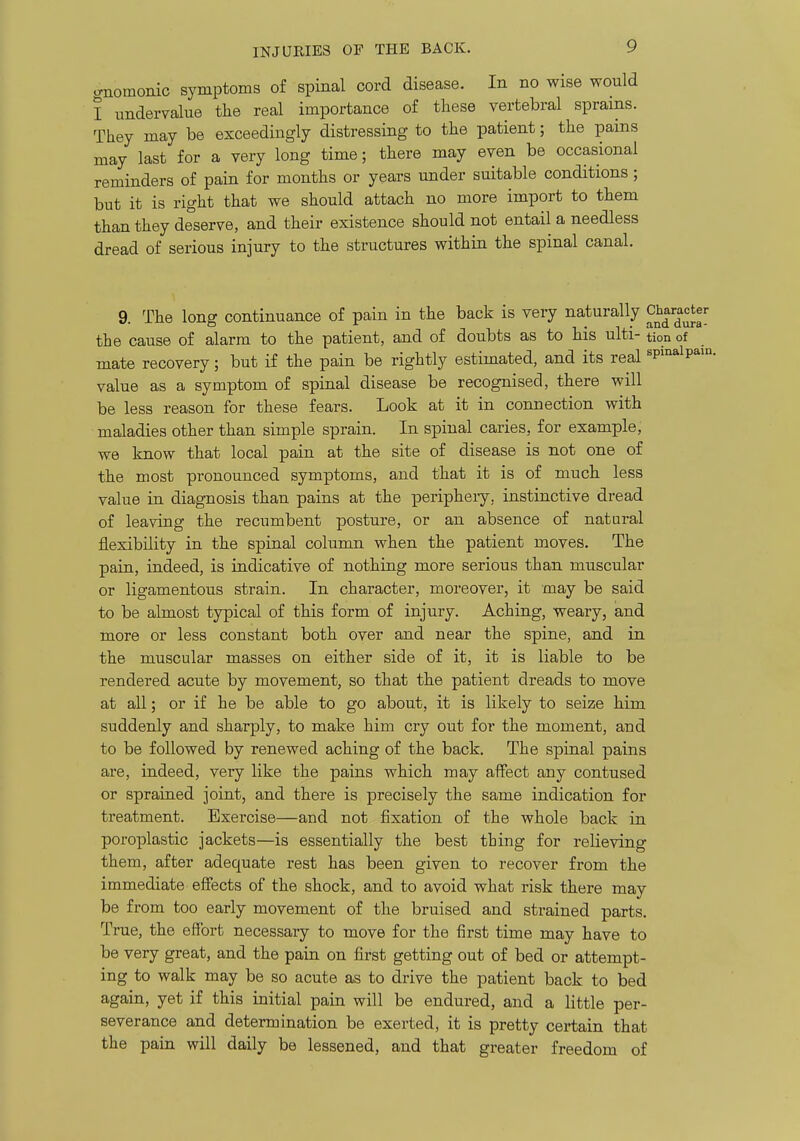 o-nomonic symptoms of spinal cord disease. In no wise would I undervalue tlie real importance of these vertebral sprains. They may be exceedingly distressing to the patient; the pains may last for a very long time; there may even be occasional reminders of pain for months or years under suitable conditions; but it is right that we should attach no more import to them than they deserve, and their existence should not entail a needless dread of serious injury to the structures within the spinal canal. 9. The long continuance of pain in the back is very naturally Character the cause of alarm to the patient, and of doubts as to his ulti- tion of mate recovery; but if the pain be rightly estimated, and its real spmalpam. value as a symptom of spinal disease be recognised, there will be less reason for these fears. Look at it in connection with maladies other than simple sprain. In spinal caries, for example, we know that local pain at the site of disease is not one of the most pronounced symptoms, and that it is of much less value in diagnosis than pains at the peripheiy, instinctive dread of leaving the recumbent posture, or an absence of natural flexibility in the spinal column when the patient moves. The pain, indeed, is indicative of nothing more serious than muscular or ligamentous strain. In character, moreover, it may be said to be almost typical of this form of injury. Aching, weary, and more or less constant both over and near the spine, and in the muscular masses on either side of it, it is liable to be rendered acute by movement, so that the patient dreads to move at all; or if he be able to go about, it is likely to seize him suddenly and sharply, to make him cry out for the moment, and to be followed by renewed aching of the back. The spinal pains are, indeed, very like the pains which may affect any contused or sprained joint, and there is precisely the same indication for treatment. Exercise—and not fixation of the whole back in poroplastic jackets—is essentially the best thing for relieving them, after adequate rest has been given to recover from the immediate effects of the shock, and to avoid what risk there may be from too early movement of the bruised and strained parts. True, the effort necessary to move for the first time may have to be very great, and the pain on first getting out of bed or attempt- ing to walk may be so acute as to drive the patient back to bed again, yet if this initial pain will be endured, and a little per- severance and determination be exerted, it is pretty certain that the pain will daily be lessened, and that greater freedom of