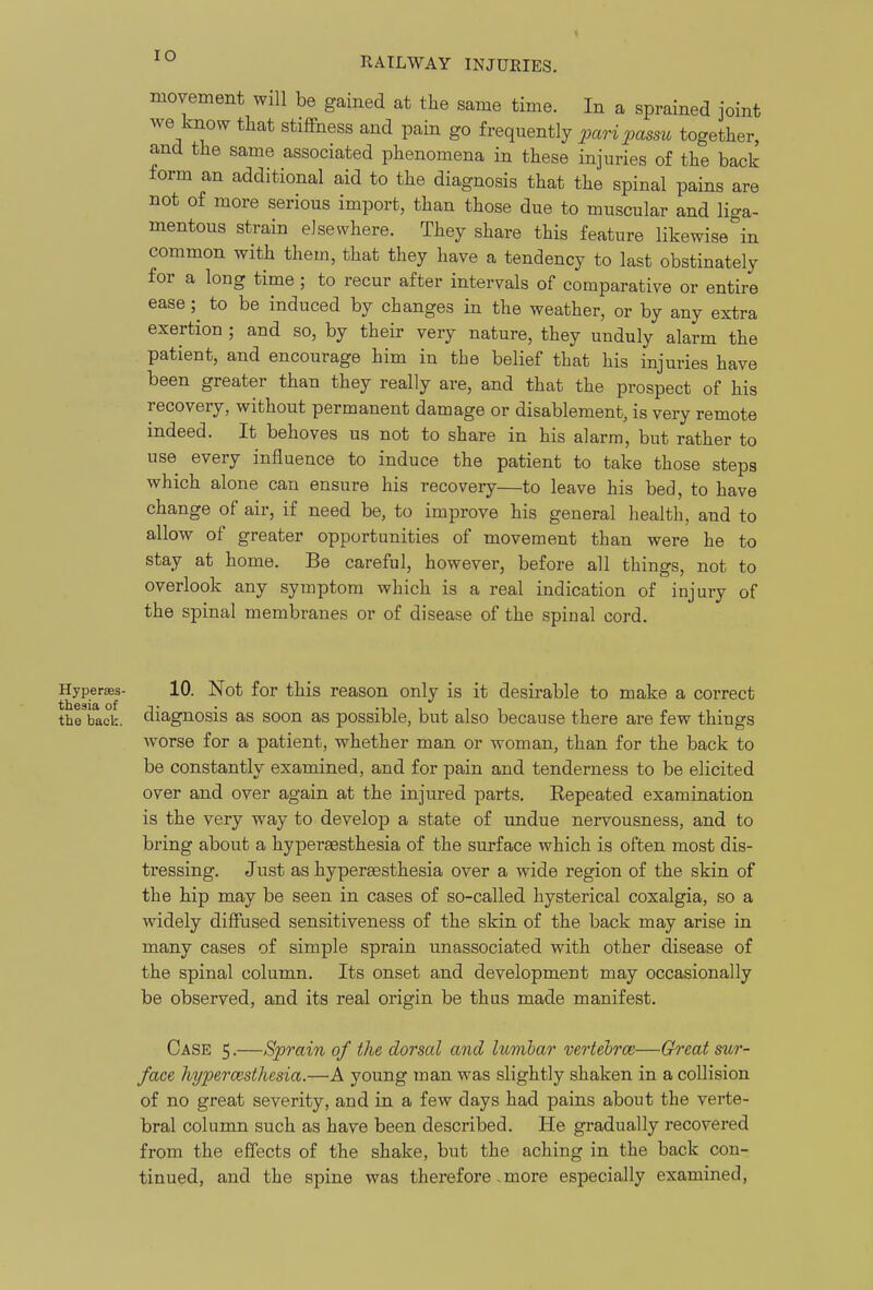 lO movement will be gained at the same time. In a sprained joint we know that stiffness and pain go frequently pari passu together, and the same associated phenomena in these injuries of the back torm an additional aid to the diagnosis that the spinal pains are not of more serious import, than those due to muscular and liga- mentous strain elsewhere. They share this feature likewise in common with them, that they have a tendency to last obstinately for a long time ; to recur after intervals of comparative or entire ease; to be induced by changes in the weather, or by any extra exertion ; and so, by their very nature, they unduly alarm the patient, and encourage him in the belief that his injuries have been greater than they really are, and that the prospect of his recovery, without permanent damage or disablement, is very remote indeed. It behoves us not to share in his alarm, but rather to use every influence to induce the patient to take those steps which alone can ensure his recovery—to leave his bed, to have change of air, if need be, to improve his general health, and to allow of greater opportunities of movement than were he to stay at home. Be careful, however, before all things, not to overlook any symptom which is a real indication of injury of the spinal membranes or of disease of the spinal cord. Hyperses- 10. Not for this reason only is it desirable to make a correct the back, diagnosis as soon as possible, but also because there are few things worse for a patient, whether man or woman, than for the back to be constantly examined, and for pain and tenderness to be elicited over and over again at the injured parts. Eepeated examination is the very way to develop a state of undue nervousness, and to bring about a hyperaesthesia of the surface which is often most dis- tressing. Just as hypersesthesia over a wide region of the skin of the hip may be seen in cases of so-called hysterical coxalgia, so a widely diffused sensitiveness of the skin of the back may arise in many cases of simple sprain unassociated with other disease of the spinal column. Its onset and development may occasionally be observed, and its real origin be thus made manifest. Case 5.—Sprain of the dorsal and lumlar vertehrce—Great sur- face hypercesthesia.—A young man was slightly shaken in a collision of no great severity, and in a few days had pains about the verte- bral column such as have been described. He gradually recovered from the effects of the shake, but the aching in the back con- tinued, and the spine was therefore. more especially examined,