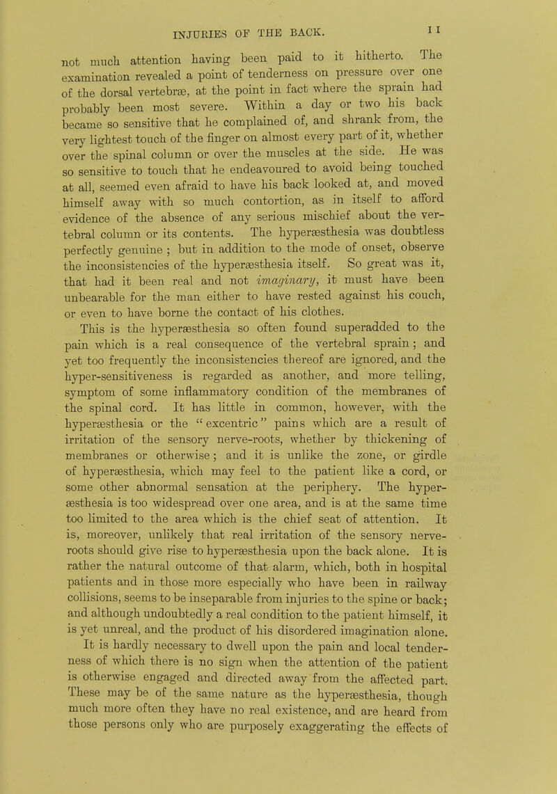 not much attention having been paid to it hitherto. The examination revealed a point of tenderness on pressure over one of the dorsal vertebra, at the point in fact where the sprain had probably been most severe. Within a day or two his back became so sensitive that he complained o£, and shrank from, the very lightest touch of the finger on almost every part of it, whether over the spinal column or over the muscles at the side. He was so sensitive to touch that he endeavoured to avoid being touched at all, seemed even afraid to have his back looked at, and moved himself away with so much contortion, as in itself to afford evidence of the absence of any serious mischief about the ver- tebral column or its contents. The hyperesthesia was doubtless perfectly genuine ; but in addition to the mode of onset, observe the inconsistencies of the hyperaesthesia itself. So great was it, that had it been real and not imaginary, it must have been unbearable for the man either to have rested against his couch, or even to have borne the contact of his clothes. This is the hypersesthesia so often found superadded to the pain which is a real consequence of the vertebral sprain; and yet too frequently the inconsistencies thereof are ignored, and the hyper-sensitiveness is regarded as another, and more telling, symptom of some inflammatory condition of the membranes of the spinal cord. It has little in common, however, with the hypergesthesia or the  excentric pains which are a result of irritation of the sensory nerve-roots, whether by thickening of membranes or otherwise; and it is unlike the zone, or girdle of hyperEesthesia, which may feel to the patient like a cord, or some other abnormal sensation at the periphery. The hyper- sesthesia is too widespread over one area, and is at the same time too limited to the area which is the chief seat of attention. It is, moreover, unlikely that real irritation of the sensory nerve- roots should give rise to hypertesthesia upon the back alone. It is rather the natural outcome of that alarm, which, both in hospital patients and in those more especially who have been in railway collisions, seems to be inseparable from injuries to the spine or back; and although undoubtedly a real condition to the patient himself, it is yet unreal, and the product of his disordered imagination alone. It is hardly necessary to dwell upon the pain and local tender- ness of which there is no sign when the attention of the patient is otherwise engaged and directed away from the affected part. These may be of the same nature as the hyperaesthesia, though much more often they have no real existence, and are heard from those persons only who are purposely exaggerating the effects of