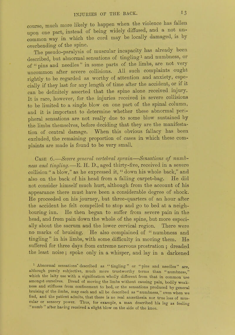 course, much more likely to happen when the violence has fallen upon one part, instead of being widely diffused, and a not un- common way in which the cord may be locally damaged, is by overbending of the spine. The pseudo-paralysis of muscular incapacity has already been described, but abnormal sensations of tingling i and numbness, or of  pins and needles  in some parts of the limbs, are not very uncommon after severe collisions. All such complaints ought rightly to be regarded as worthy of attention and anxiety, espe- cially if they last for any length of time after the accident, or if it can be definitely asserted that the spine alone received injury. It is rare, however, for the injuries received in severe collisions to be limited to a single blow on one part of the spinal column, and it is important to determine whether these abnormal peri- pheral sensations are not really due to some blow sustained by the limbs themselves, before deciding that they are the manifesta- tion of central damage. When this obvious fallacy has been excluded, the remaining proportion of cases in which these com- plaints are made is found to be very small. Case 6.—Severe general vertebral sprain—Sensations of numb- ness and tingling.—E. H. D., aged thirty-five, received in a severe collision  a blow, as he expressed it,  down his whole back, and also on the back of his head from a falling carpet-bag. He did not consider himself much hurt, although from the account of his appearance there must have been a considerable degree of shock. He proceeded on his journey, but three-quarters of an hour after the accident he felt compelled to stop and go to bed at a neigh- bouring inn. He then began to suffer from severe pain in the head, and from pain down the whole of the spine, but more especi- ally about the sacrum and the lower cervical region. There were no marks of bruising. He also complained of  numbness and tingling  in his limbs, with some difficulty in moving them. He suffered for three days from extreme nervous prostration ; dreaded the least noise; spoke only in a whisper, and lay in a darkened ^ Abnormal sensations'described as tingling or pins and needles are, although purely subjective, much more trustworthy terms than  numbness, which the laity use with a signification wholly diiTerent from that in common use amongst ourselves. Dread of moving the limbs without causing pain, bodily weak- ness and stiffness from confinement to bed, or the sensations produced by general bruising of the limbs, may each and all be described as numbness,'' even when we find, and the patient admits, that there is no real anaesthesia nor true loss of mus- cular or sensory power. Thus, for example, a man described his leg as feeling numb  after having received a slight blow on the side of the knee.