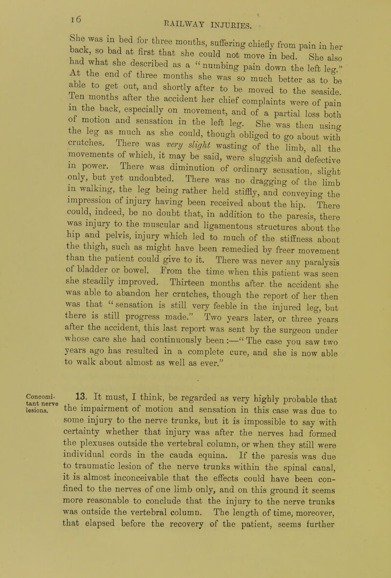 She was in bed for three months, suffering chiefly from pain in her back, so bad at first that she could not move in bed. She also had what she described as a - numbing pain down the left leg At the end of three months she was so much better as to be able to get out, and shortly after to be moved to the seaside. Ten months after the accident her chief complaints were of pain in the back, especially on movement, and of a partial loss both of motion and sensation in the left leg. She was then using the leg as much as she could, though obliged to go about with crutches. Ihere was very slight wasting of the limb all the movements of which, it may be said, were sluggish and defective m power. There was diminution of ordinary sensation, slight only, but yet undoubted. There was no dragging of the limb m walking, the leg being rather held stiffly, and conveying the impression of injury having been received about the hip. There could, indeed, be no doubt that, in addition to the paresis, there was injury to the muscular and ligamentous structures about the hip and pelvis, injury which led to much of the stiffness about the thigh, such as might have been remedied by freer movement than the patient could give to it. There was never any paralysis of bladder or bowel. From the time when this patient was seen she steadily improved. Thirteen months after the accident she was able to abandon her crutches, though the report of her then was that  sensation is still very feeble in the injured leg, but there is still progress made. Two years later, or three years after the accident, this last report was sent by the surgeon under whose care she had continuously been :— The case you saw two years ago has resulted in a complete cure, and she is now able to walk about almost as well as ever. Conoomi- 13. It must, I think, be regarded as very highly probable that tant nerve lx, • • ^ p i ■ o./x- lesions. tJie impairment ot motion and sensation m this case was due to some injury to the nerve trunks, but it is impossible to say with certainty whether that injury was after the nerves had formed the plexuses outside the vertebral column, or when they still were individual cords in the cauda equina. If the paresis was due to traumatic lesion of the nerve trunks within the spinal canal, it is almost inconceivable that the effects could have been con- fined to the nerves of one limb only, and on this ground it seems more reasonable to conclude that the injury to the nerve trunks was outside the vertebral column. The length of time, moreover, that elapsed before the recovery of the patient, seems further