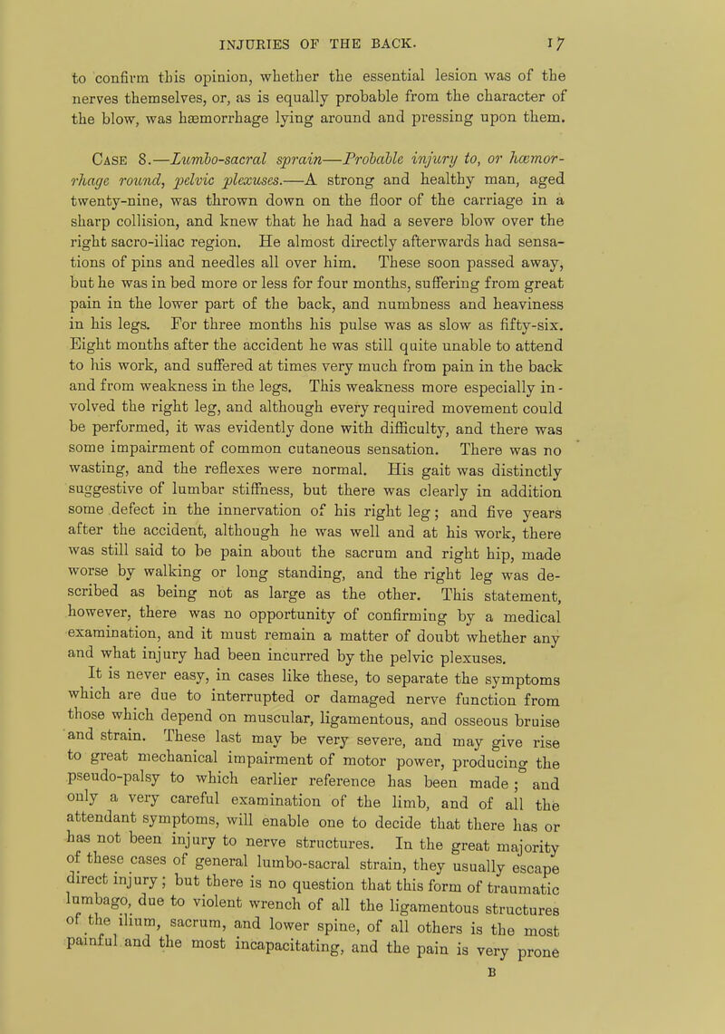 to confirm this opinion, whether the essential lesion was of the nerves themselves, or, as is equally probable from the character of the blow, was haemorrhage lying around and pressing upon them. Case 8.—Lumbosacral sprain—Prohahle injury to, or hcemor- rhage round, pelvic plexuses.—A strong and healthy man, aged twenty-nine, was thrown down on the floor of the carriage in a sharp collision, and knew that he had had a severe blow over the right sacro-iliac region. He almost directly afterwards had sensa- tions of pins and needles all over him. These soon passed away, but he was in bed more or less for four months, suffering from great pain in the lower part of the back, and numbness and heaviness in his legs. For three months his pulse was as slow as fifty-six. Eight months after the accident he was still qaite unable to attend to his work, and suffered at times very much from pain in the back and from weakness in the legs. This weakness more especially in- volved the right leg, and although every required movement could be performed, it was evidently done with difficulty, and there was some impairment of common cutaneous sensation. There was no wasting, and the reflexes were normal. His gait was distinctly suggestive of lumbar stiffness, but there was clearly in addition some defect in the innervation of his right leg; and five years after the accident, although he was well and at his work, there was still said to be pain about the sacrum and right hip, made worse by walking or long standing, and the right leg was de- scribed as being not as large as the other. This statement, however, there was no opportunity of confirming by a medical examination, and it must remain a matter of doubt whether any and what injury had been incurred by the pelvic plexuses. It is never easy, in cases like these, to separate the symptoms which are due to interrupted or damaged nerve function from those which depend on muscular, ligamentous, and osseous bruise and strain. These last may be very severe, and may give rise to great mechanical impairment of motor power, producing the pseudo-palsy to which earlier reference has been made ^ and only a very careful examination of the limb, and of all the attendant symptoms, will enable one to decide that there has or has not been injury to nerve structures. In the great majority of these cases of general lumbo-sacral strain, they usually escape direct injury ; but there is no question that this form of traumatic lumbago, due to violent wrench of all the ligamentous structures of the ihum, sacrum, and lower spine, of all others is the most •painful.and the most incapacitating, and the pain is very prone B