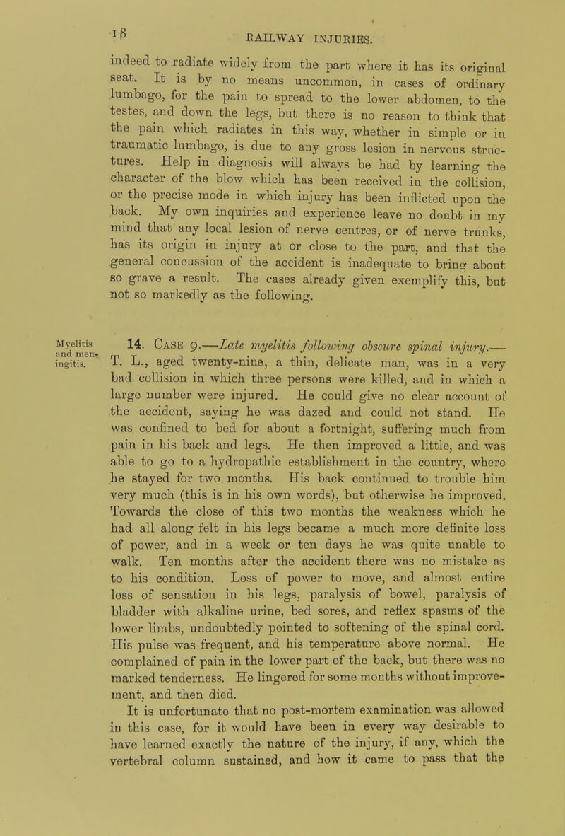 indeed to radiate widely from the part where it has its original seat. It is by no means uncommon, in cases of ordinary lumbago, for the pain to spread to the lower abdomen, to the testes, and down the legs, but there is no reason to think that the pain which radiates in this way, whether in simple or in traumatic lumbago, is due to any gross lesion in nervous struc- tures. Help in diagnosis will always be had by learning the character of the blow which has been received in the collision, or the precise mode in which injury has been inflicted upon the back. My own inquiries and experience leave no doubt in my miud that any local lesion of nerve centres, or of nerve trunks, has its origin in injury at or close to the part, and that the general concussion of the accident is inadequate to bring about so grave a result. The cases already given exemplify this, but not so markedly as the following. Myelitis^ 14. Case 9.—Zate myelitis following obscure spinal ivjury.— ingifcis. T. L., aged twenty-nine, a thin, delicate man, was in a very bad collision in which three persons were killed, and in which a large number were injured. He could give no clear account of the accident, saying he was dazed and could not stand. He was confined to bed for about a fortnight, suffering much from pain in his back and legs. He then improved a little, and was able to go to a hydropathic establishment in the country, where he stayed for two months. His back continued to trouble him very much (this is in his own words), but otherwise he improved. Towards the close of this two months the weakness which he had all along felt in his legs became a much more definite loss of power, and in a week or ten days he was quite unable to walk. Ten months after the accident there was no mistake as to his condition. Loss of power to move, and almost entire loss of sensation in his legs, paralysis of bowel, paralysis of bladder with alkaline urine, bed sores, and reflex spasms of the lower limbs, undoubtedly pointed to softening of the spinal cord. His pulse was frequent, and his temperature above normal. He complained of pain in the lower part of the back, but there was no marked tenderness. He lingered for some months without improve- ment, and then died. It is unfortunate that no post-mortem examination was allowed in this case, for it would have been in every way desirable to have learned exactly the nature of the injury, if any, which the vertebral column sustained, and how it came to pass that the