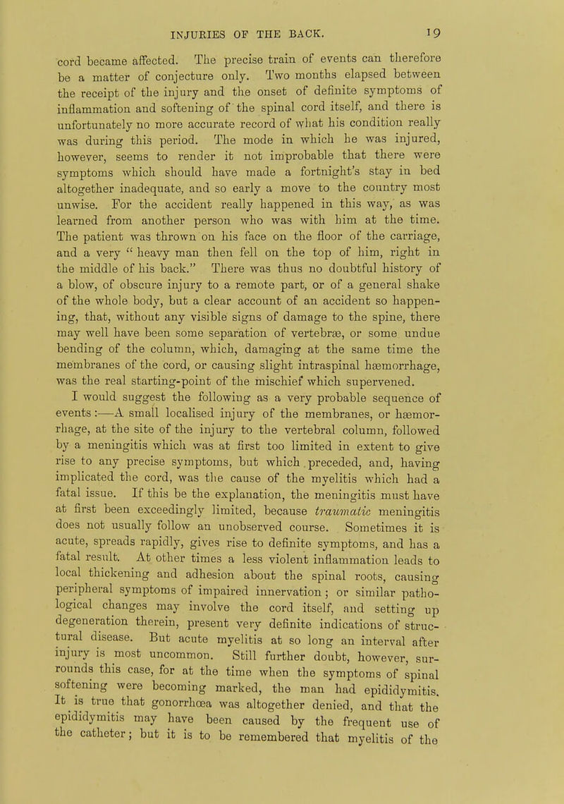 cord became affected. The precise train of events can tlierefore be a matter of conjecture only. Two months elapsed between the receipt of the injury and the onset of definite symptoms of inflammation and softening of the spinal cord itself, and there is unfortunately no more accurate record of wliat his condition really was during this period. The mode in which he was injured, however, seems to render it not improbable that there were symptoms which should have made a fortnight's stay in bed altogether inadequate, and so early a move to the country most unwise. For the accident really happened in this way, as was learned from another person who was with him at the time. The patient was thrown on his face on the floor of the carriage, and a very  heavy man then fell on the top of him, right in the middle of his back. There was thus no doubtful history of a blow, of obscure injury to a remote part, or of a general shake of the whole body, but a clear account of an accident so happen- ing, that, without any visible signs of damage to the spine, there may well have been some separation of vertebrae, or some undue bending of the column, which, damaging at the same time the membranes of the cord, or causing slight intraspinal haemorrhage, was the real starting-point of the mischief which supervened. I would suggest the following as a very probable sequence of events:-—A small localised injury of the membranes, or haemor- rhage, at the site of the injury to the vertebral column, followed by a meningitis which was at first too limited in extent to give rise to any precise symptoms, but which . preceded, and, having implicated the cord, was the cause of the myelitis which had a fatal issue. If this be the explanation, the meningitis must have at first been exceedingly limited, because traimaiic meningitis does not usually follow an unobserved course. Sometimes it is acute, spreads rapidly, gives rise to definite symptoms, and has a fatal result. At other times a less violent inflammation leads to local thickening and adhesion about the spinal roots, causing peripheral symptoms of impaired innervation; or similar patho- logical changes may involve the cord itself, and setting up degeneration therein, present very definite indications of struc- tural disease. But acute myelitis at so long an interval after injury is most uncommon. Still further doubt, however, sur- rounds this case, for at the time when the symptoms of spinal softening were becoming marked, the man had epididymitis. It is true that gonorrhoea was altogether denied, and that the epididymitis may have been caused by the frequent use of the catheter; but it is to be remembered that myelitis of the