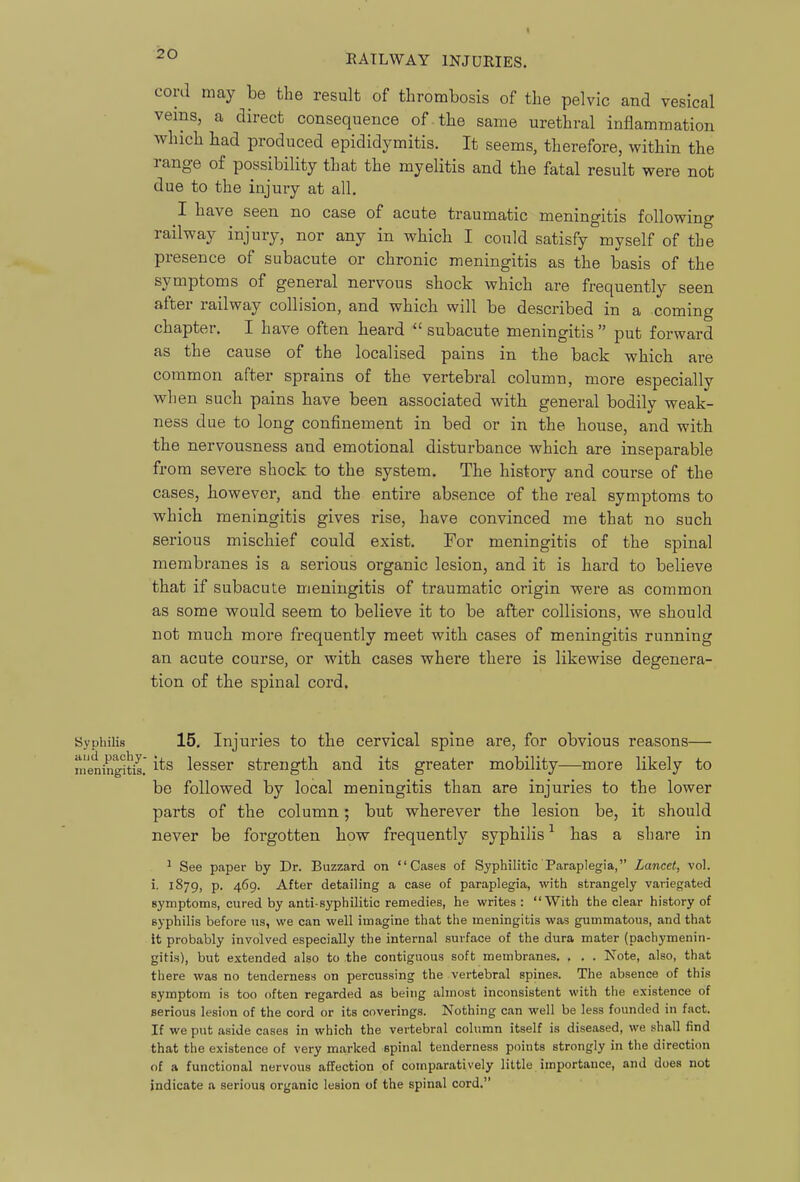 cord may be the result of thrombosis of the pelvic and vesical veins, a direct consequence of-the same urethral inflammation which had produced epididymitis. It seems, therefore, within the range of possibility that the myelitis and the fatal result were not due to the injury at all. I have seen no case of acute traumatic meningitis following railway injury, nor any in which I could satisfy myself of the presence of subacute or chronic meningitis as the basis of the symptoms of general nervous shock which are frequently seen after railway collision, and which will be described in a coming chapter. I have often heard  subacute meningitis  put forward as the cause of the localised pains in the back which are common after sprains of the vertebral column, more especially when such pains have been associated with general bodily weak- ness due to long confinement in bed or in the house, and with the nervousness and emotional disturbance which are inseparable from severe shock to the system. The history and course of the cases, however, and the entire absence of the real symptoms to which meningitis gives rise, have convinced me that no such serious mischief could exist. For meningitis of the spinal membranes is a serious organic lesion, and it is hard to believe that if subacute meningitis of traumatic origin were as common as some would seem to believe it to be after collisions, we should not much more frequently meet with cases of meningitis running an acute course, or with cases where there is likewise degenera- tion of the spinal cord. Syphilis 15. Injuries to the cervical spine are, for obvious reasons— meningitis. lesser strength and its greater mobility—more likely to be followed by local meningitis than are injuries to the lower parts of the column; but wherever the lesion be, it should never be forgotten how frequently syphilis ^ has a share in ^ See paper by Dr. Buzzard on Cases of Syphilitic Paraplegia, Lancet, vol. i. 1879, p. 469. After detailing a case of paraplegia, with strangely variegated gyniptoms, cured by anti-syphilitic remedies, he writes : With the clear history of syphilis before ns, we can well imagine that the meningitis was gummatous, and that it probably involved especially the internal surface of the dura mater (pachymenin- gitis), but extended also to the contiguous soft membranes. . . . Note, also, that there was no tenderness on percussing the vertebral spines. The absence of this symptom is too often regarded as being almost inconsistent with the existence of serious lesicm of the cord or its coverings. Nothing can well be less founded in fact. If we put aside cases in which the vertebral column itself is diseased, we shall find that the existence of very marked spinal tenderness points strongly in the direction of a functional nervous affection of comparatively little importance, and does not indicate a serious organic lesion of the spinal cord.