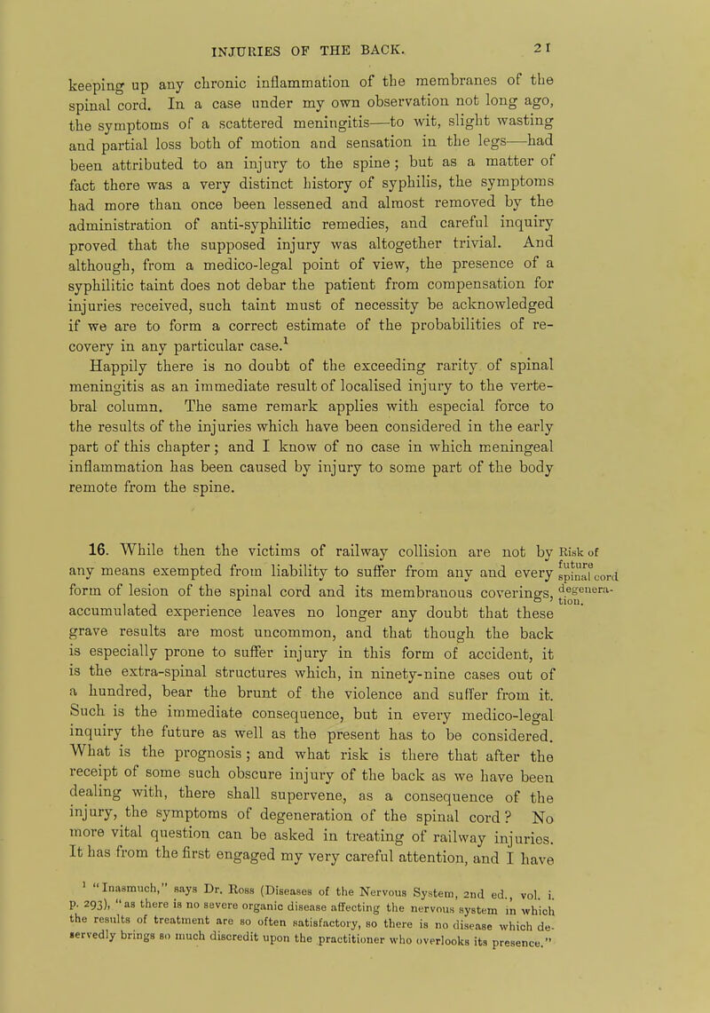 keeping up any clironic inflammation of the membranes of the spinal cord. In a case under my own observation not long ago, the symptoms of a scattered meningitis—to wit, slight wasting and partial loss both of motion and sensation in the legs—had been attributed to an injury to the spine; but as a matter of fact there was a very distinct history of syphilis, the symptoms had more than once been lessened and almost removed by the administration of anti-syphilitic remedies, and careful inquiry proved that the supposed injury was altogether trivial. And although, from a medico-legal point of view, the presence of a syphilitic taint does not debar the patient from compensation for injuries received, such taint must of necessity be acknowledged if we are to form a correct estimate of the probabilities of re- covery in any particular case.'^ Happily there is no doubt of the exceeding rarity of spinal meningitis as an immediate result of localised injury to the verte- bral column. The same remark applies with especial force to the results of the injuries which have been considered in the early part of this chapter; and I know of no case in which meningeal inflammation has been caused by injury to some part of the body remote from the spine. 16. While then the victims of railway collision are not by Risk of any means exempted from liability to sufier from any and every gpiniifcord form of lesion of the spinal cord and its membranous coverings, degenera- accumulated experience leaves no longer any doubt that these grave results are most uncommon, and that though the back is especially prone to suffer injury in this form of accident, it is the extra-spinal structures which, in ninety-nine cases out of a hundred, bear the brunt of the violence and suffer from it. Such is the immediate consequence, but in every medico-legal inquiry the future as well as the present has to be considered. What is the prognosis; and what risk is there that after the receipt of some such obscure injury of the back as we have been dealmg with, there shall supervene, as a consequence of the injury, the symptoms of degeneration of the spinal cord? No more vital question can be asked in treating of railway injuries. It has from the first engaged my very careful attention, and I have ' Inasmuch, says Dr. Ross (Diseases of the Nervous System, 2nd ed., vol i p. 293), as there is no severe organic disease affecting the nervous system m which the results of treatment are so often satisfactory, so there is no disease which de- .ervedly brings so much discredit upon the practitioner who overlooks its presence 