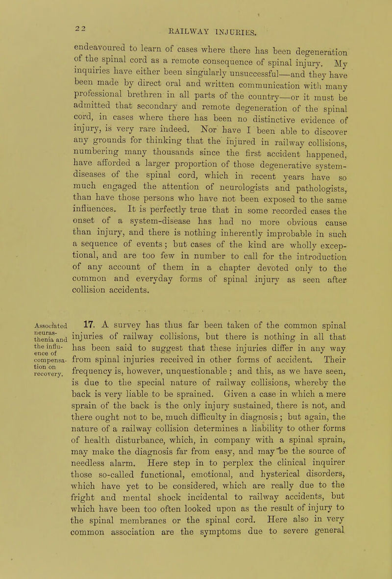 endeavoured to learn of cases where there has been degeneration of the spmal cord as a remote consequence of spinal injury. My inquiries have either been singularly unsuccessful—and they have been made by direct oral and written communication with many professional brethren in all parts of the country—or it must be admitted that secondary and remote degeneration of the spinal cord, in cases where there has been no distinctive evidence of injury, is very rare indeed. Nor have I been able to discover any grounds for thinking that the injured in railway collisions, numbering many thousands since the first accident happened, have afforded a larger proportion of those degenerative system- diseases of the spinal cord, which in recent years have so much engaged the attention of neurologists and pathologists, than have those persons who have not been exposed to the same influences. It is perfectly true that in some recorded cases the onset of a system-disease has had no more obvious cause than injury, and there is nothing inherently improbable in such a sequence of events; but cases of the kind are wholly excep- tional, and are too few in number to call for the introduction of any account of them in a chapter devoted only to the common and everyday forms of spinal injury as seen after collision accidents. the influ- ence of eorapensa- tion on recovery. Associated 17. A survey has thus far been taken of the common spinal thenfa'and ii^ji-^ries of railway collisions, but there is nothing in all that has been said to suggest that these injuries differ in any way from spinal injuries received in other forms of accident. Their frequency is, however, unquestionable; and this, as we have seen, is due to the special nature of railway collisions, whereby the back is very liable to be spi'ained. Given a case in which a mere sprain of the back is the only injury sustained, there is not, and there ought not to be, much difficulty in diagnosis; but again, the nature of a railway collision determines a liability to other forms of health disturbance, which, in company with a spinal sprain, may make the diagnosis far from easy, and may be the source of needless alarm. Here step in to perplex the clinical inquirer those so-called functional, emotional, and hysterical disorders, which have yet to be considered, which are really due to the fright and mental shock incidental to railway accidents, but which have been too often looked upon as the result of injury to the spinal membranes or the spinal cord. Here also in very common association are the symptoms due to severe general