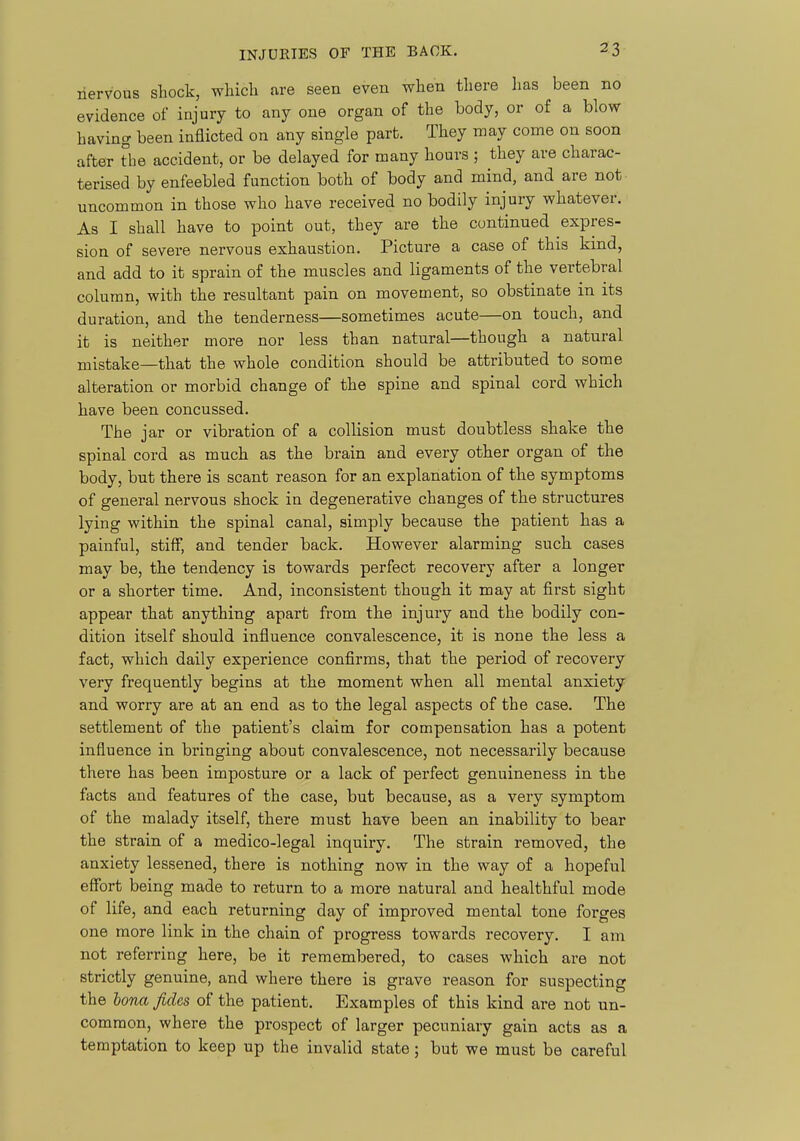 nervous shock, whicli are seen even when there has been no evidence of injury to any one organ of the body, or of a blow having been inflicted on any single part. They may come on soon after the accident, or be delayed for many hours ; they are charac- terised by enfeebled function both of body and mind, and are not uncommon in those who have received no bodily injury whatever. As I shall have to point out, they are the continued expres- sion of severe nervous exhaustion. Picture a case of this kind, and add to it sprain of the muscles and ligaments of the vertebral column, with the resultant pain on movement, so obstinate in its duration, and the tenderness—sometimes acute—on touch, and it is neither more nor less than natural—though a natural mistake—that the whole condition should be attributed to some alteration or morbid change of the spine and spinal cord which have been concussed. The jar or vibration of a collision must doubtless shake the spinal cord as much as the brain and every other organ of the body, but there is scant reason for an explanation of the symptoms of general nervous shock in degenerative changes of the structures lying within the spinal canal, simply because the patient has a painful, stiff, and tender back. However alarming such cases may be, the tendency is towards perfect recovery after a longer or a shorter time. And, inconsistent though it may at first sight appear that anything apart from the injury and the bodily con- dition itself should influence convalescence, it is none the less a fact, which daily experience conflrms, that the period of recovery very frequently begins at the moment when all mental anxiety and worry are at an end as to the legal aspects of the case. The settlement of the patient's claim for compensation has a potent influence in bringing about convalescence, not necessarily because there has been imposture or a lack of perfect genuineness in the facts and features of the case, but because, as a very symptom of the malady itself, there must have been an inability to bear the strain of a medico-legal inquiry. The strain removed, the anxiety lessened, there is nothing now in the way of a hopeful effort being made to return to a more natural and healthful mode of life, and each returning day of improved mental tone forges one more link in the chain of progress towards recovery. I am not referring here, be it remembered, to cases which are not strictly genuine, and where there is grave reason for suspecting the hona fides of the patient. Examples of this kind are not un- common, where the prospect of larger pecuniary gain acts as a temptation to keep up the invalid state; but we must be careful