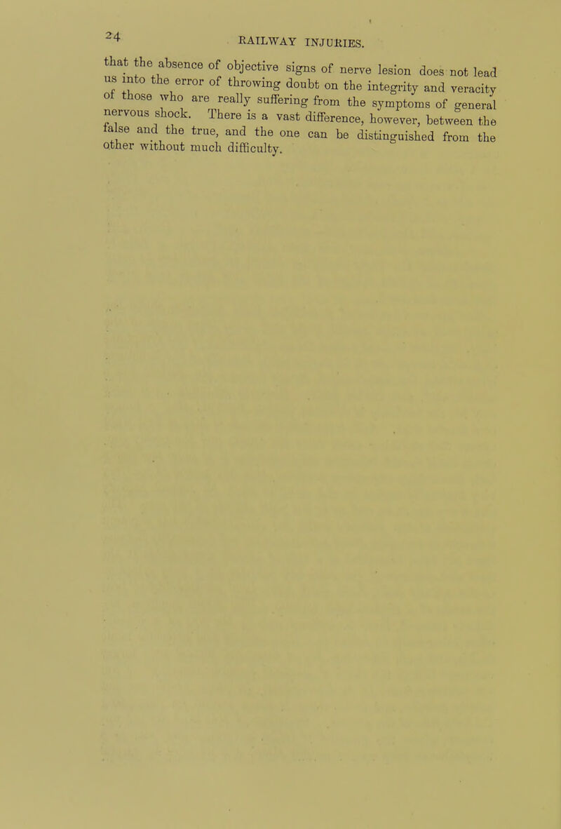 that the absence of objective signs of nerve lesion does not lead us into the error of throwing doubt on the integrity and veracity of those who are really suffering from the symptoms of general nervous shock. There is a vast difference, however, between the false and the true, and the one can be distinguished from the other without much difficulty.