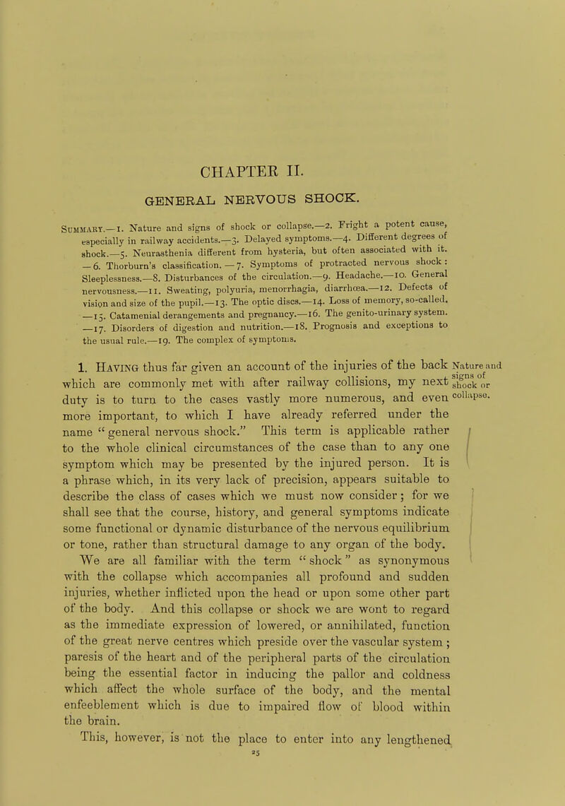 CHAPTER II. GENERAL NERVOUS SHOCK. SUMMABT.-I. Nature and signs of shock or collapse.—2. Fright a potent cause, especially in railway accidents.—3. Delayed symptoms.-4. Different degrees of shock.—5. Neurasthenia different from hysteria, but often associated with it. — 6. Thorburn's classification. — 7. Symptoms of protracted nervous shock: Sleeplessness.—8. Disturbances of the circulation.—9. Headache.—10. General nervousness.—II. Sweating, polyuria, menorrhagia, diarrhoea.—12. Defects of vision and size of the pupil.—13. The optic discs.—14. Loss of memory, so-called. — 15. Catamenial derangements and pregnancy.-16. The genito-urinary system. —17. Disorders of digestion and nutrition.—18. Prognosis and exceptions to the usual rule.—ig. The complex of symptoms. 1. Having thus far given an account of the injuries of the back Nature and which are commonly met with after railway collisions, my next glf4 or duty is to turn to the cases vastly more numerous, and even <=ol'=^P*®- more important, to which I have already referred under the name  general nervous shock. This term is applicable rather ; to the whole clinical circumstances of the case than to any one / symptom which may be presented by the injured person. It is ' a phrase which, in its very lack of precision, appears suitable to describe the class of cases which we must now consider; for we shall see that the course, history, and general symptoms indicate some functional or dynamic disturbance of the nervous equilibrium or tone, rather than structural damage to any organ of the body. We are all familiar with the term  shock as synonymous with the collapse which accompanies all profound and sudden injuries, whether inflicted upon the head or upon some other part of the body. And this collapse or shock we are wont to regard as the immediate expression of lowered, or annihilated, function of the great nerve centres which preside over the vascular system ; paresis of the heart and of the peripheral parts of the circulation being the essential factor in inducing the pallor and coldness which affect the whole surface of the body, and the mental enfeeblement which is due to impaired flow of blood within the brain. This, however, is not the place to enter into any lengthened