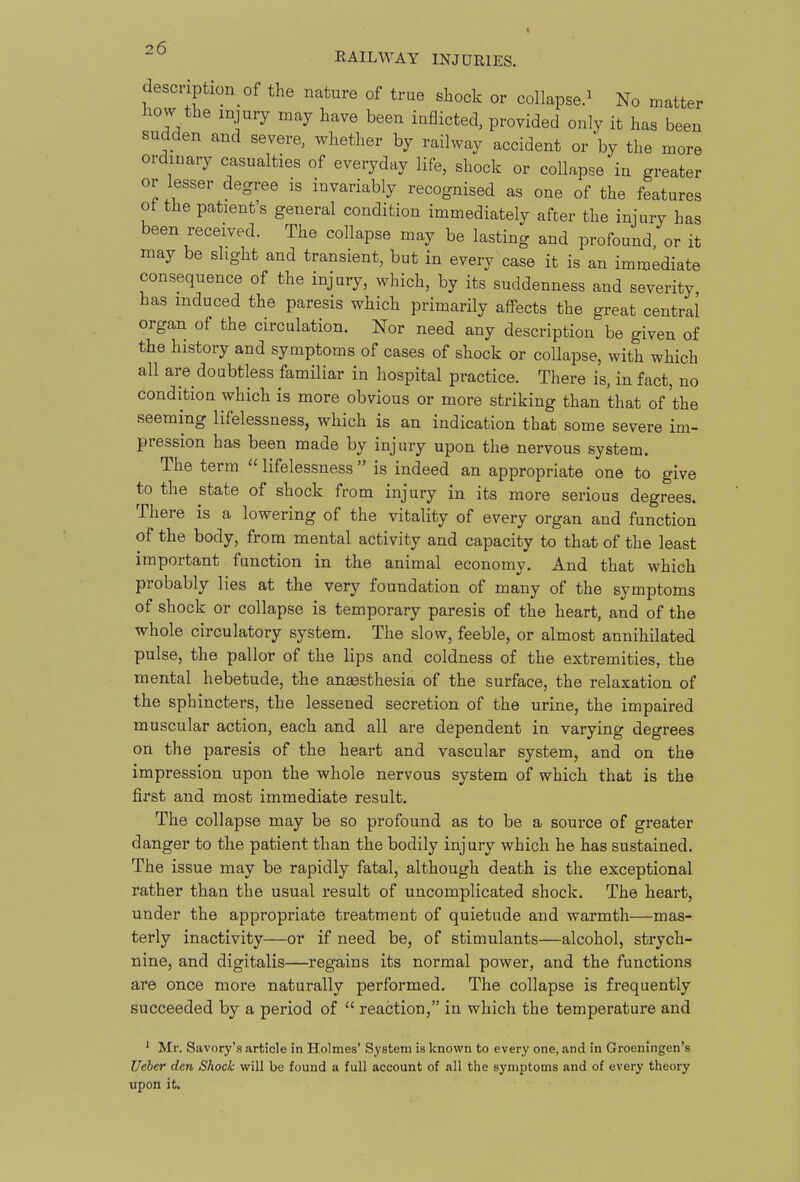 description of the nature of true shock or collapse.^ No matter how the injury may have been inflicted, provided only it has been sudden and severe, whether by railway accident or by the more ordinary casualties of everyday life, shock or collapse in greater or lesser degree is invariably recognised as one of the features ot the patient's general condition immediately after the injury has been received. The collapse may be lasting and profound, or it may be slight and transient, but in every case it is an immediate consequence of the injury, which, by its suddenness and severity has induced the paresis which primarily affects the great central organ of the circulation. Nor need any description be given of the history and symptoms of cases of shock or collapse, with which all are doubtless familiar in hospital practice. There is. in fact, no condition which is more obvious or more striking than that of'the seeming lifelessness, which is an indication that some severe im- pression has been made by injury upon the nervous system. The term  lifelessness  is indeed an appropriate one to give to the state of shock from injury in its more serious degrees. There is a lowering of the vitality of every organ and function of the body, from mental activity and capacity to that of the least important function in the animal economy. And that which probably lies at the very foundation of many of the symptoms of shock or collapse is temporary paresis of the heart, and of the whole circulatory system. The slow, feeble, or almost annihilated pulse, the pallor of the lips and coldness of the extremities, the mental hebetude, the anaesthesia of the surface, the relaxation of the sphincters, the lessened secretion of the urine, the impaired muscular action, each and all are dependent in varying degrees on the paresis of the heart and vascular system, and on the impression upon the whole nervous system of which that is the first and most immediate result. The collapse may be so profound as to be a source of greater danger to the patient than the bodily injury which he has sustained. The issue may be rapidly fatal, although death is the exceptional rather than the usual result of uncomplicated shock. The heart, under the appropriate treatment of quietude and warmth—mas- terly inactivity—or if need be, of stimulants—alcohol, strych- nine, and digitalis—regains its normal power, and the functions are once more naturally performed. The collapse is frequently succeeded by a period of  reaction, in which the temperature and ' Mr. Savory's article in Holmes' System is known to every one, and in Groeningen's Ueher den Shock will be found a full account of all the symptoms and of every theory upon it.