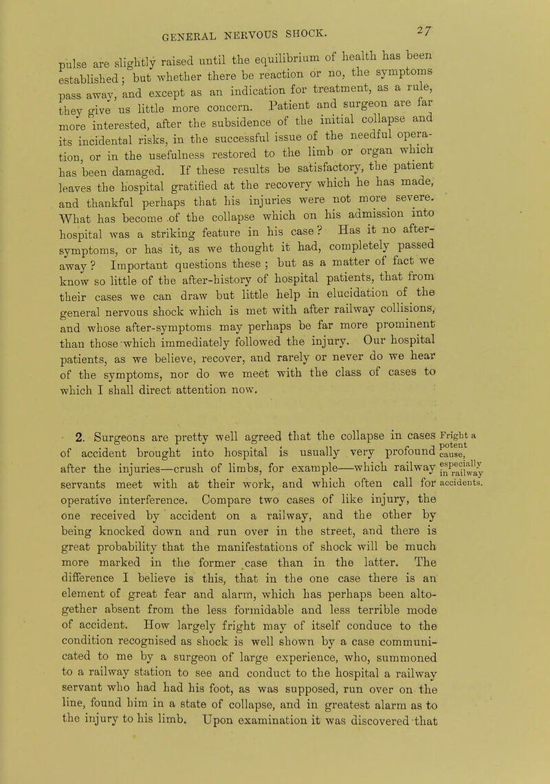 GENERAL NERVOUS SHOCK. 2/: pulse are slightly raised until the equilibrium of health has been established; but whether there be reaction or no, the symptoms pass awav, and except as an indication for treatment, as a rule, they give us little more concern. Patient and surgeon are far more interested, after the subsidence of the initial collapse and its incidental risks, in the successful issue of the needful opera- tion, or in the usefulness restored to the limb or organ which has been damaged. If these results be satisfactory, the patient leaves the hospital gratified at the recovery which he has made, and thankful perhaps that his injuries were not more severe. What has become .of the collapse which on his admission into hospital was a striking feature in his case ? Has it no after- symptoms, or has it, as we thought it had, completely passed away ? Important questions these ; but as a matter of fact we know so little of the after-history of hospital patients, that from their cases we can draw but little help in elucidation of the general nervous shock which is met with after railway collisions^ and whose after-symptoms may perhaps be far more prominent than those-which immediately followed the injury. Our hospital patients, as we believe, recover, and rarely or never do we hear of the symptoms, nor do we meet with the class of cases to which I shall direct attention now. 2. Surgeons are pretty well agreed that the collapse in cases Fright a of accident brought into hospital is usually very profound cause,^ after the injuries—crush of limbs, for example—which railway ?^P®^|^J^^ servants meet with at their work, and which often call for accidents, operative interference. Compare two cases of like injury, the one received by accident on a railway, and the other by being knocked down and run over in the street, and there is great probability that the manifestations of shock will be much more marked in the former case than in the latter. The difference I believe is this, that in the one case there is an element of great fear and alarm, which has perhaps been alto- gether absent from the less formidable and less terrible mode of accident. How largely fright may of itself conduce to the condition recognised as shock is well shown by a case communi- cated to me by a surgeon of large experience, who, summoned to a railway station to see and conduct to the hospital a railway servant who had had his foot, as was supposed, run over on the line, found him in a state of collapse, and in greatest alarm as to the injury to his limb. Upon examination it was discovered that
