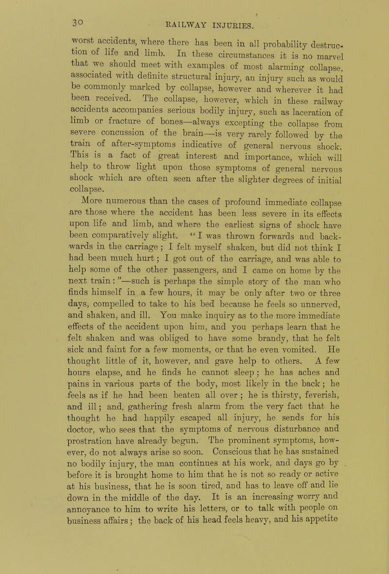 1 worst accidents, where there has been in all probability destruc tion of life and limb. In these circumstances it is no marvel that we should meet with examples of most alarmiug collapse, associated with definite structural injury, an injury such as would be commonly marked by collapse, however and wherever it had been received. The collapse, however, which in these railway accidents accompanies serious bodily injury, such as laceration of limb or fracture of bones—always excepting the collapse from severe concussion of the brain—is very rarely followed by the train of after-symptoms indicative of general nervous shock. This is a fact of great interest and importance, which will help to throw light upon those symptoms of general nervous shock which are often seen after the slighter degrees of initial collapse. More numerous than the cases of profound immediate collapse .are those where the accident has been less severe in its effects upon life and limb, and where the earliest signs of shock have been comparatively slight. I was thrown forwards and back- wards in the carriage ; I felt myself shaken, but did not think I had been much hurt; I got out of the carriage, and was able to help some of the other passengers, and I came on home by the next train: —such is perhaps the simple story of the man who finds himself in a few hours, it may be only after two or three days, compelled to take to his bed because he feels so unnerved, and shaken, and ill. You make inquiry as to the more immediate effects of the accident upon him, and you perhaps learn that he felt shaken and was obliged to have some brandy, that he felt sick and faint for a few moments, or that he even vomited. He thought little of it, however, and gave help to others. A few hours elapse, and he finds he cannot sleep ; he has aches and pains in various parts of the body, most likely in the back; he ■feels as if he had been beaten all over ; he is thirsty, feverish, and ill; and, gathering fresh alarm from the very fact that he thought he had happily escaped all injury, he sends for his doctor, who sees that the symptoms of nervous disturbance and prostration have already begun. The prominent symptoms, how- ever, do not always arise so soon. Conscious that he has sustained no bodily injury, the man continues at his work, and days go by before it is brought home to him that he is not so ready or active at his business, that he is soon tired, and has to leave off and lie down in the middle of the day. It is an increasing worry and annoyance to him to write his letters, or to talk with people on business affairs; the back of his head feels heavy, and his appetite
