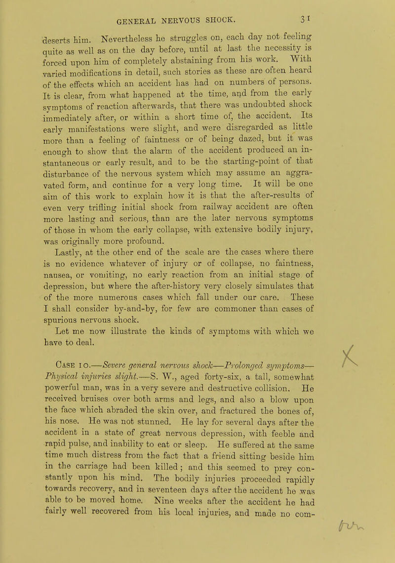 deserts him. Nevertheless he struggles on, each day not feeling quite as well as on the day before, until at last the necessity is forced upon him of completely abstaining from his work. With varied modifications in detail, such stories as these are often heard of the effects which an accident has had on numbers of persons. It is clear, from what happened at the time, and from the early symptoms of reaction afterwards, that there was undoubted shock immediately after, or within a short time of, the accident. Its early manifestations were slight, and were disregarded as little more than a feeling of faintness or of being dazed, but it was enough to show that the alarm of the accident produced an in- stantaneous or early result, and to be the starting-point of that disturbance of the nervous system which may assume an aggra- vated form, and continue for a very long time. It will be one aim of this work to explain how it is that the after-results of even very trifling initial shock from railway accident are often more lasting and serious, than are the later nervous symptoms of those in whom the early collapse, with extensive bodily injury, was originally more profound. Lastly, at the other end of the scale are the cases where there is no evidence whatever of injury or of collapse, no faintness, nausea, or vomiting, no early reaction from an initial stage of depression, but where the after-history very closely simulates that of the more numerous cases which fall under our care. These I shall consider by-and-by, for few are commoner than cases of spurious nervous shock. Let me now illustrate the kinds of symptoms with which we have to deal. Case i o.—Severe general nervous shocJc—Prolonged symptoms— Physical injuries slight.—S. W., aged forty-six, a tall, somewhat powerful man, was in a very severe and destructive collision. He received bruises over both arms and legs, and also a blow upon the face which abraded the skin over, and fractured the bones of, his nose. He was not stunned. He lay for several days after the accident in a state of great nervous depression, with feeble and rapid pulse, and inability to eat or sleep. He suffered at the same time much distress from the fact that a friend sitting beside him in the carriage had been killed; and this seemed to prey con- stantly upon his mind. The bodily injuries proceeded rapidly towards recovery, and in seventeen days after the accident he was able to be moved home. Nine weeks after the accident he had fairly well recovered from his local injuries, and made no com-