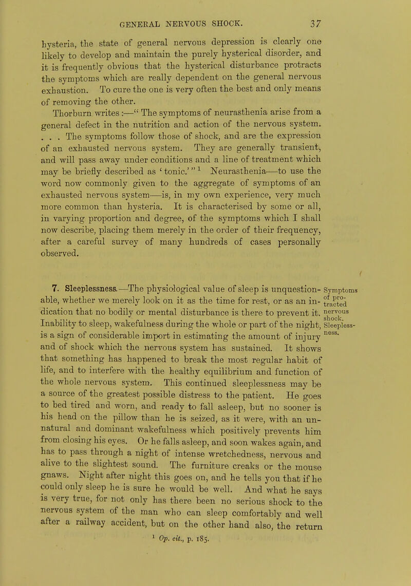 hysteria, the state of general nervous depression is clearly one likely to develop and maintain the purely hysterical disorder, and it is frequently obvious that the hysterical disturbance protracts the symptoms which are really dependent on the general nervous exhaustion. To cure the one is very often the best and only means of removing the other. Thorburn writes :— The symptoms of neurasthenia arise from a general defect in the nutrition and action of the nervous system, . . . The symptoms follow those of shock, and are the expression of an exhausted nervous system. They are generally transient;, and will pass away under conditions and a line of treatment which may be briefly described as ' tonic' Neurasthenia—to use the word now commonly given to the aggregate of symptoms of an exhausted nervous system—is, in my own experience, very much more common than hysteria. It is characterised by some or all, in varying proportion and degree, of the symptoms which I shall now describe, placing them merely in the order of their frequency, after a careful survey of many hundreds of cases personally observed. 7. Sleeplessness.—The physiological value of sleep is unquestion- Symptoms able, whether we merely look on it as the time for rest, or as an in- tracted dication that no bodily or mental disturbance is there to prevent it. nervous . . slioclv Inability to sleep, wakefulness during the whole or part of the night, Sleepless- is a sign of considerable import in estimating the amount of injury ^^^^^ and of shock which the nervous system has sustained. It shows that something has happened to break the most regular habit of life, and to interfere with the healthy equilibrium and function of the whole nervous system. This continued sleeplessness may be a source of the greatest possible distress to the patient. He goes to bed tired and worn, and ready to fall asleep, but no sooner is his head on the pillow than he is seized, as it were, with an un- natural and dominant wakefulness which positively prevents him from closing his eyes. Or he falls asleep, and soon wakes again, and has to pass through a night of intense wretchedness, nervous and alive to the sUghtest sound. The furniture creaks or the mouse gnaws. Night after night this goes on, and he tells you that if he could only sleep he is sure he would be well. And what he says is very true, for not only has there been no serious shock to the nervous system of the man who can sleep comfortably and well after a railway accident, but on the other hand also, the return