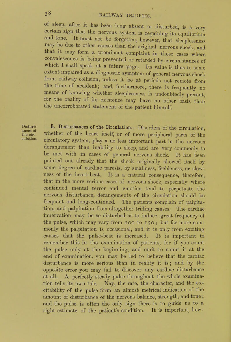 of sleep,^ after it has been long absent or disturbed, is a very certain sign that the nervous system is regaining its equilibrium and tone. It must not be forgotten, however, that sleeplessness may be due to other causes than the original nervous shock, and that it may form a prominent complaint in those cases where convalescence is being prevented or retarded by circumstances of which I shall speak at a future page. Its value is thus to some extent impaired as a diagnostic symptom of general nervous shock from railway collision, unless it be at periods not remote from the time of accident; and, furthermore, there is frequently no means of knowing whether sleeplessness is undoubtedly present, for the reality of its existence may have no other basis than the uncorroborated statement of the patient himself. oulation. ^^^turb- 8. Disturbances of the Circulation.—Disorders of the circulation, the cir- -whether of the heart itself, or of more peripheral parts of the circulatory system, play a no less important part in the nervous derangement than inability to sleep, and are very commonly to be met with in cases of general nervous shock. It has been pointed out already that the shock originally showed itself by some degree of cardiac paresis, by smallness, feebleness, or slow- ness of the heart-beat. It is a natural consequence, therefore, that in the more serious cases of nervous shock, especially where continued mental terror and emotion tend to perpetuate the nervous disturbance, derangements of the circulation should be frequent and long-continued. The patients complain of palpita- tion, and palpitation from altogether trifling causes. The cardiac innervation may be so disturbed as to induce great frequency of the pulse, which may vary from lOO to 150 ; but far more com- monly the palpitation is occasional, and it is only from exciting causes that the pulse-beat is increased. It is important to remember this in the examination of patients, for if you count the pulse only at the beginning, and omit to count it at the end of examination, you may be led to believe that the cardiac disturbance is more serious than in reality it is; and by the opposite error you may fail to discover any cardiac disturbance at all. A perfectly steady pulse throughout the whole examina- tion tells its own tale. Nay, the rate, the character, and the ex- citability of the pulse form an almost metrical indication of the amount of disturbance of the nervous balance, strength, and tone ; and the pulse is often the only sign there is to guide us to a right estimate of the patient's condition. It is important, how-