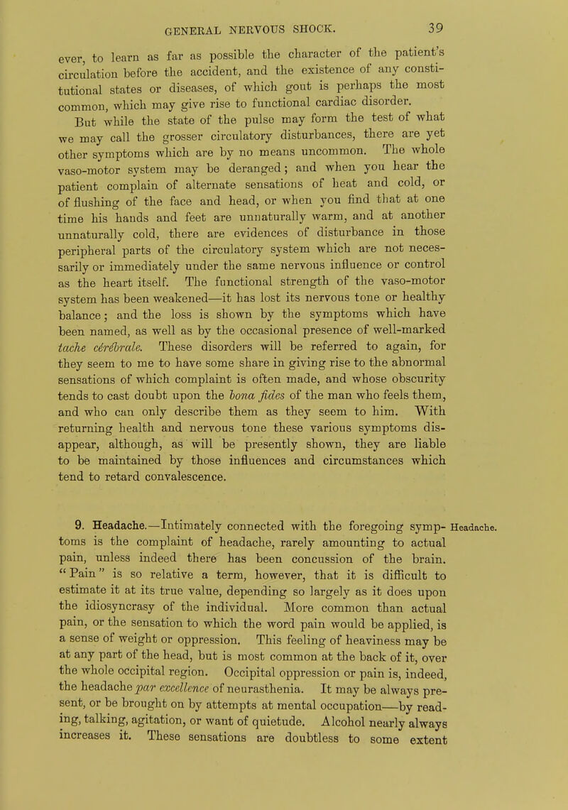 ever, to learn as far as possible the character of the patient's circulation before the accident, and the existence of any consti- tutional states or diseases, of which gout is perhaps the most common, which may give rise to functional cardiac disorder. But while the state of the pulse may form the test of what we may call the grosser circulatory disturbances, there are yet other symptoms which are by no means uncommon. The whole vaso-motor system may be deranged; and when you hear the patient complain of alternate sensations of heat and cold, or of flushing of the face and head, or when you find that at one time his hands and feet are unnaturally warm, and at another unnaturally cold, there are evidences of disturbance in those peripheral parts of the circulatory system which are not neces- sarily or immediately under the same nervous influence or control as the heart itself. The functional strength of the vaso-motor system has been weakened—it has lost its nervous tone or healthy balance; and the loss is shown by the symptoms which have been named, as well as by the occasional presence of well-marked tache cir^rale. These disorders will be referred to again, for they seem to me to have some share in giving rise to the abnormal sensations of which complaint is often made, and whose obscurity tends to cast doubt upon the hona fides of the man who feels them, and who can only describe them as they seem to him. With returning health and nervous tone these various symptoms dis- appear, although, as will be presently shown, they are liable to be maintained by those influences and circumstances which tend to retard convalescence. 9. Headache.—Intimately connected with the foregoing symp- Headache, toms is the complaint of headache, rarely amounting to actual pain, unless indeed there has been concussion of the brain. Pain is so relative a term, however, that it is difficult to estimate it at its true value, depending so largely as it does upon the idiosyncrasy of the individual. More common than actual pain, or the sensation to which the word pain would be applied, is a sense of weight or oppression. This feeling of heaviness may be at any part of the head, but is most common at the back of it, over the whole occipital region. Occipital oppression or pain is, indeed, the headache par excellence of neurasthenia. It may be always pre- sent, or be brought on by attempts at mental occupation—by read- ing, talking, agitation, or want of quietude. Alcohol nearly always increases it. These sensations are doubtless to some extent