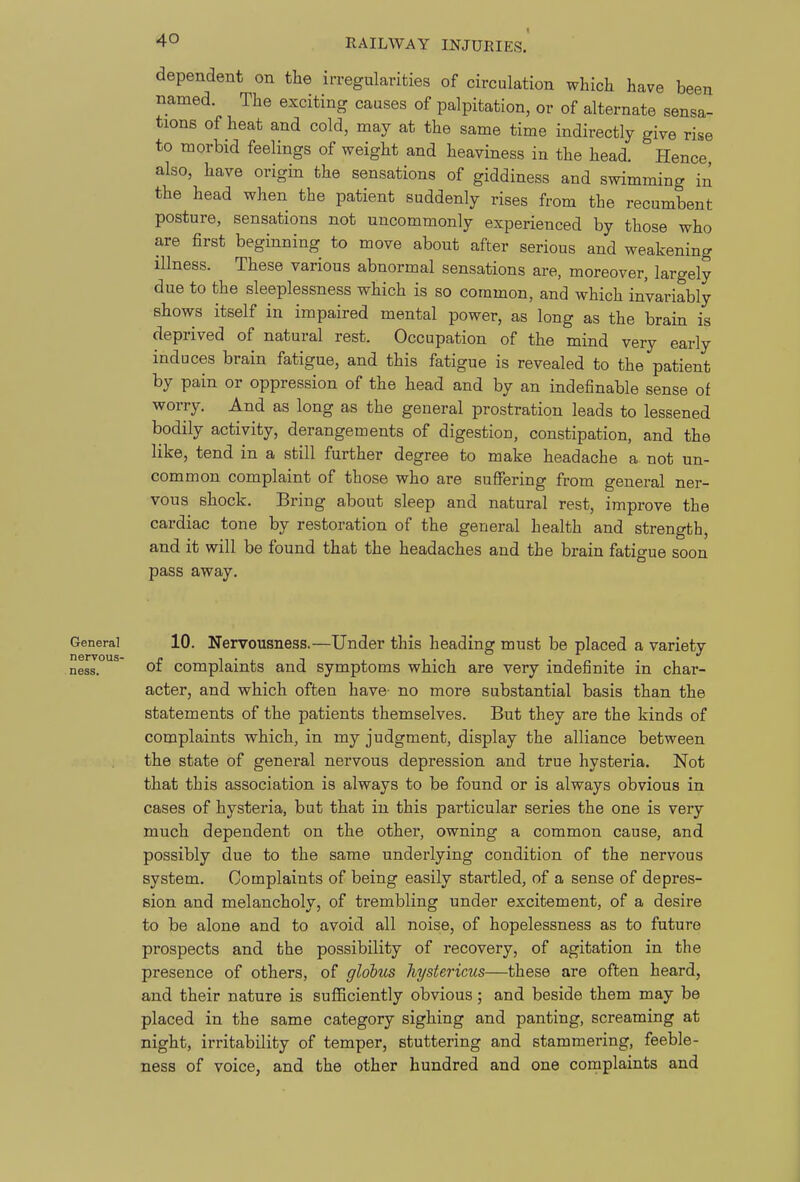 dependent on the irregularities of circulation which have been named. The exciting causes of palpitation, or of alternate sensa- tions of heat and cold, may at the same time indirectly give rise to morbid feelings of weight and heaviness in the head. Hence also, have origin the sensations of giddiness and swimming in the head when the patient suddenly rises from the recumbent posture, sensations not uncommonly experienced by those who are first beginning to move about after serious and weakening illness. These various abnormal sensations are, moreover, largely due to the sleeplessness which is so common, and which invariably shows itself in impaired mental power, as long as the brain is deprived of natural rest. Occupation of the mind very early induces brain fatigue, and this fatigue is revealed to the patient by pain or oppression of the head and by an indefinable sense of worry. And as long as the general prostration leads to lessened bodily activity, derangements of digestion, constipation, and the like, tend in a still further degree to make headache a not un- common complaint of those who are suffering from general ner- vous shock. Bring about sleep and natural rest, improve the cardiac tone by restoration of the general health and strength, and it will be found that the headaches and the brain fatigue soon pass away. General 10. Nervousness.—Under this heading must be placed a variety ness. ' o£ complaints and symptoms which are very indefinite in char- acter, and which often have- no more substantial basis than the statements of the patients themselves. But they are the kinds of complaints which, in my judgment, display the alliance between the state of general nervous depression and true hysteria. Not that this association is always to be found or is always obvious in cases of hysteria, but that in this particular series the one is very much dependent on the other, owning a common cause, and possibly due to the same underlying condition of the nervous system. Complaints of being easily startled, of a sense of depres- sion and melancholy, of trembling under excitement, of a desire to be alone and to avoid all noise, of hopelessness as to future prospects and the possibility of recovery, of agitation in the presence of others, of globus hystericus—these are often heard, and their nature is sufficiently obvious; and beside them may be placed in the same category sighing and panting, screaming at night, irritability of temper, stuttering and stammering, feeble- ness of voice, and the other hundred and one complaints and