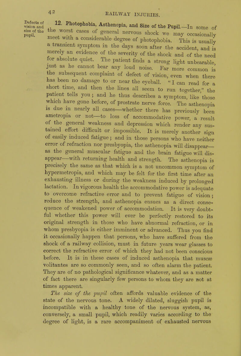 Sstntd Asthenopia, and Size of the PupiL-In some of size of the t^ie worst cases of general nervous shock we may occasionally meet with a considerable degree of photophobia. This is usually a transient symptom in the days soon after the accident, and is mere y an evidence of the severity of the shock and of the need for absolute quiet. The patient finds a strong light unbearable, just as he cannot bear any loud noise. Far more common is the subsequent complaint of defect of vision, even when there has been no damage to or near the eyeball.  I can read for a short time, and then the lines all seem to run together the patient tells you; and he thus describes a symptom, like'those which have gone before, of prostrate nerve force. The asthenopia is due in nearly all cases—whether there has previously been ametropia or not—to loss of accommodative power, a result of the general weakness and depression which render any sus- tained effort difficult or impossible. It is merely another sign of easily induced fatigue; and in those persons who have neither error of refraction nor presbyopia, the asthenopia will disappear- as the general muscular fatigue and the brain fatigue will dis- appear—with returning health and strength. The asthenopia is precisely the same as that which is a not uncommon symptom of hypermetropia, and which may be felt for the first time after an exhausting illness or during the weakness induced by prolonged lactation. In vigorous health the accommodative power is adequate to overcome refractive error and to prevent fatigue of vision; reduce the strength, and asthenopia ensues as a direct conse- quence of weakened power of accommodation. It is very doubt- ful whether this power will ever be perfectly restored to its original strength in those who have abnormal refraction, or in whom presbyopia is either imminent or advanced. Thus you find it occasionally happen that persons, who have suffered from the shock of a railway collision, must in future years wear glasses to correct the refractive error of which they had not been conscious before. It is in these cases of induced asthenopia that muscaa volitantes are so commonly seen, and so often alarm the patient. They are of no pathological significance whatever, and as a matter of fact there are singularly few persons to whom they are not at times apparent. The size of the pupil often affords valuable evidence of the state of the nervous tone. A widely dilated, sluggish pupil is incompatible with a healthy tone of the nervous system, as, conversely, a small pupil, which readily varies according to the degree of light, is a rare accompaniment of exhausted nervous