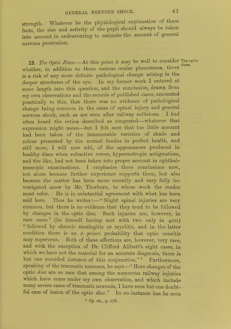 strength. Whatever be the physiological explanation of these facts,''the size and activity of the pupil should always be taken into account in endeavouring to estimate the amount of general nervous prostration. 13. The Optic Discs.—At this point it may be well to consider The^°P«' whether, in addition to these various ocular phenomena, there is a risk of any more definite pathological change arising in the deeper structures of the eye. In my former work I entered at some length into this question, and the conclusion, drawn from my own observations and the records of published cases, amounted practically to this, that there was no evidence of pathological change being common in the cases of spinal injury and general nervous shock, such as are seen after railway collisions. I had often heard the retina described as congested—whatever that expression might mean—but I felt sure that too little account had been taken of the innumerable varieties of shade and colour presented by the normal fundus in perfect health, and still more, I will now add, of the appearances produced in healthy discs when refractive errors, hypermetropic astigmatism, and the like, had not been taken into proper account in ophthal- moscopic examinations. I emphasise these conclusions now, not alone because further experience supports them, but also because the matter has been more recently and very fully in- vestigated anew by Mr. Thorburn, to whose work the reader must refer. He is in substantial agreement with what has been said here. Thus he writes:—Slight spinal injuries are very common, but there is no evidence that they tend to be followed by changes in the optic disc. Such injuries are, however, in rare cases (he himself having met with two only in 400)  followed by chronic meningitis or myelitis, and in the latter condition there is an a 'priori probability that optic neuritis may supervene. Both of these affections are, however, very rare, and with the exception of Dr. Clifford Allbutt's eight cases, in which we have not the material for an accurate diagnosis, there is but one recorded instance of this conjunction.^ Furthermore, speaking of the traumatic neuroses, he says— Here changes of the optic disc are so rare that among the numerous railway injuries which have come under my own observation, and which include many severe cases of traumatic neurosis, I have seen but one doubt- . ful case of lesion of the optic disc. In no instance has he seen