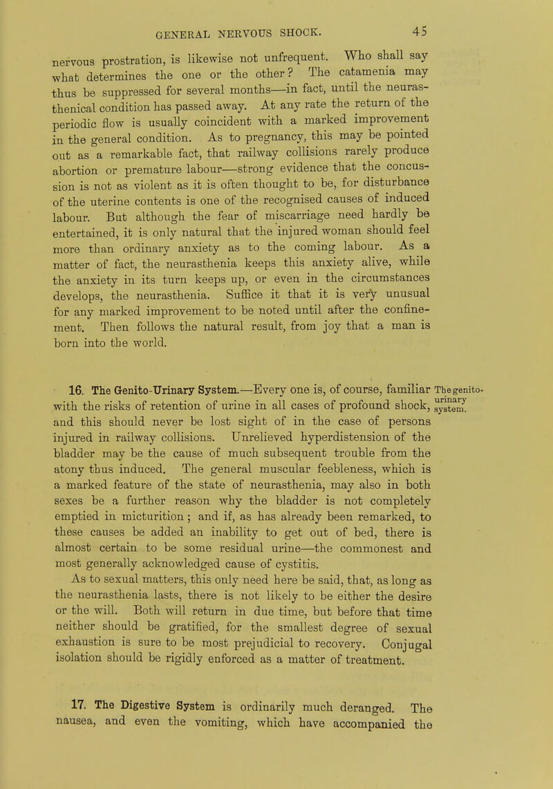 nervous prostration, is likewise not unfrequent. Who shall say what determines the one or the other? The catamenia may thus be suppressed for several months—in fact, until the neuras- thenical condition has passed away. At any rate the return of the periodic flow is usually coincident with a marked improvement in the general condition. As to pregnancy, this may be pointed out as a remarkable fact, that railway collisions rarely produce abortion or premature labour—strong evidence that the concus- sion is not as violent as it is often thought to be, for disturbance of the uterine contents is one of the recognised causes of induced labour. But although the fear of miscarriage need hardly be entertained, it is only natural that the injured woman should feel more than ordinary anxiety as to the coming labour. As a matter of fact, the neurasthenia keeps this anxiety alive, while the anxiety in its turn keeps up, or even in the circumstances develops, the neurasthenia. Suffice it that it is very unusual for any marked improvement to be noted until after the confine- ment. Then follows the natural result, from joy that a man is born into the world. 16. The Genito-Urinary System.—Every one is, of course, familiar Thegenito- with the risks of retention of urine in all cases of profound shock, ^stenu and this should never be lost sight of in the case of persons injured in railway collisions. Unrelieved hyperdistension of the bladder may be the cause of much subsequent trouble from the atony thus induced. The general muscular feebleness, which is a marked feature of the state of neurasthenia, may also in both sexes be a further reason why the bladder is not completely emptied in micturition; and if, as has already been remarked, to these causes be added an inability to get out of bed, there is almost certain to be some residual urine—the commonest and most generally acknowledged cause of cystitis. As to sexual matters, this only need here be said, that, as long as the neurasthenia lasts, there is not likely to be either the desire or the will. Both will return in due time, but before that time neither should be gratified, for the smallest degree of sexual exhaustion is sure to be most prejudicial to recovery. Conjugal isolation should be rigidly enforced as a matter of treatment. 17. The Digestive System is ordinarily much deranged. The nausea, and even the vomiting, which have accompanied the
