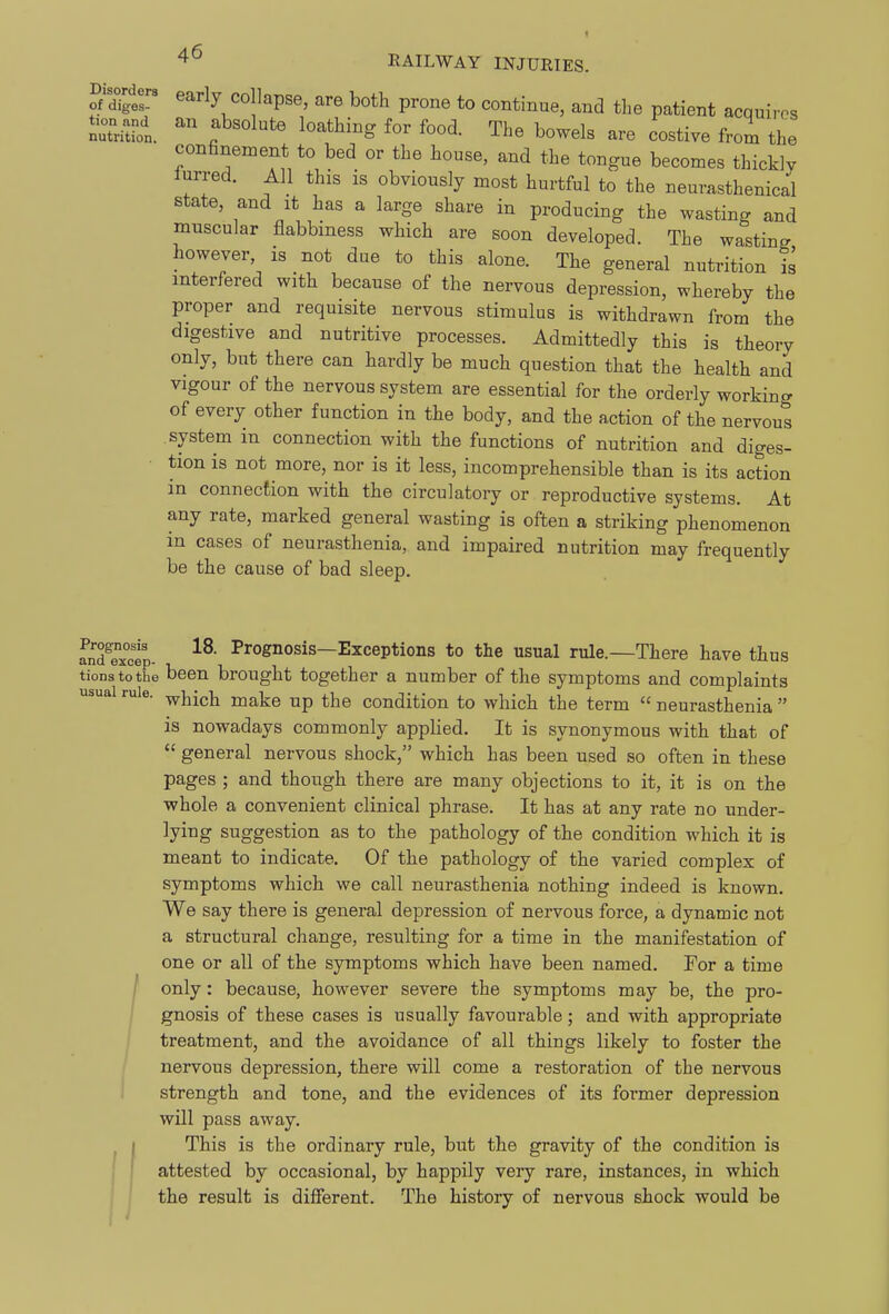 STglr early collapse, are both prone to continue, and the patient acquires nutron. f'''^'''' ^'^'^'^-S for food. The bowels are costive from the confinement to bed or the house, and the tongue becomes thickly lurred. All this is obviously most hurtful to the neumsthenical state, and it has a large share in producing the wasting and muscular flabbmess which are soon developed. The wasting however, is not due to this alone. The general nutrition is interfered with because of the nervous depression, whereby the proper and requisite nervous stimulus is withdrawn from the digestive and nutritive processes. Admittedly this is theory only, but there can hardly be much question that the health and vigour of the nervous system are essential for the orderly working of every other function in the body, and the action of the nervous system in connection with the functions of nutrition and diges- ■ tion is not more, nor is it less, incomprehensible than is its action in connection with the circulatory or reproductive systems. At any rate, marked general wasting is often a striking phenomenon in cases of neurasthenia, and impaired nutrition may frequently be the cause of bad sleep. Prognosis 18. Prognosis—Exceptions to the usual rule.—There have thus u.riQ GXCGp lit tionstothe been brought together a number of the symptoms and complaints usual rule. make up the condition to which the term  neurasthenia  is nowadays commonly applied. It is synonymous with that of  general nervous shock, which has been used so often in these pages ; and though there are many objections to it, it is on the whole a convenient clinical phrase. It has at any rate no under- lying suggestion as to the pathology of the condition which it is meant to indicate. Of the pathology of the varied complex of symptoms which we call neurasthenia nothing indeed is known. We say there is general depression of nervous force, a dynamic not a structural change, resulting for a time in the manifestation of one or all of the symptoms which have been named. For a time / only: because, however severe the symptoms may be, the pro- gnosis of these cases is usually favourable; and with appropriate treatment, and the avoidance of all things likely to foster the nervous depression, there will come a restoration of the nervous strength and tone, and the evidences of its former depression will pass away. This is the ordinary rule, but the gravity of the condition is attested by occasional, by happily very rare, instances, in which the result is different. The history of nervous shock would be