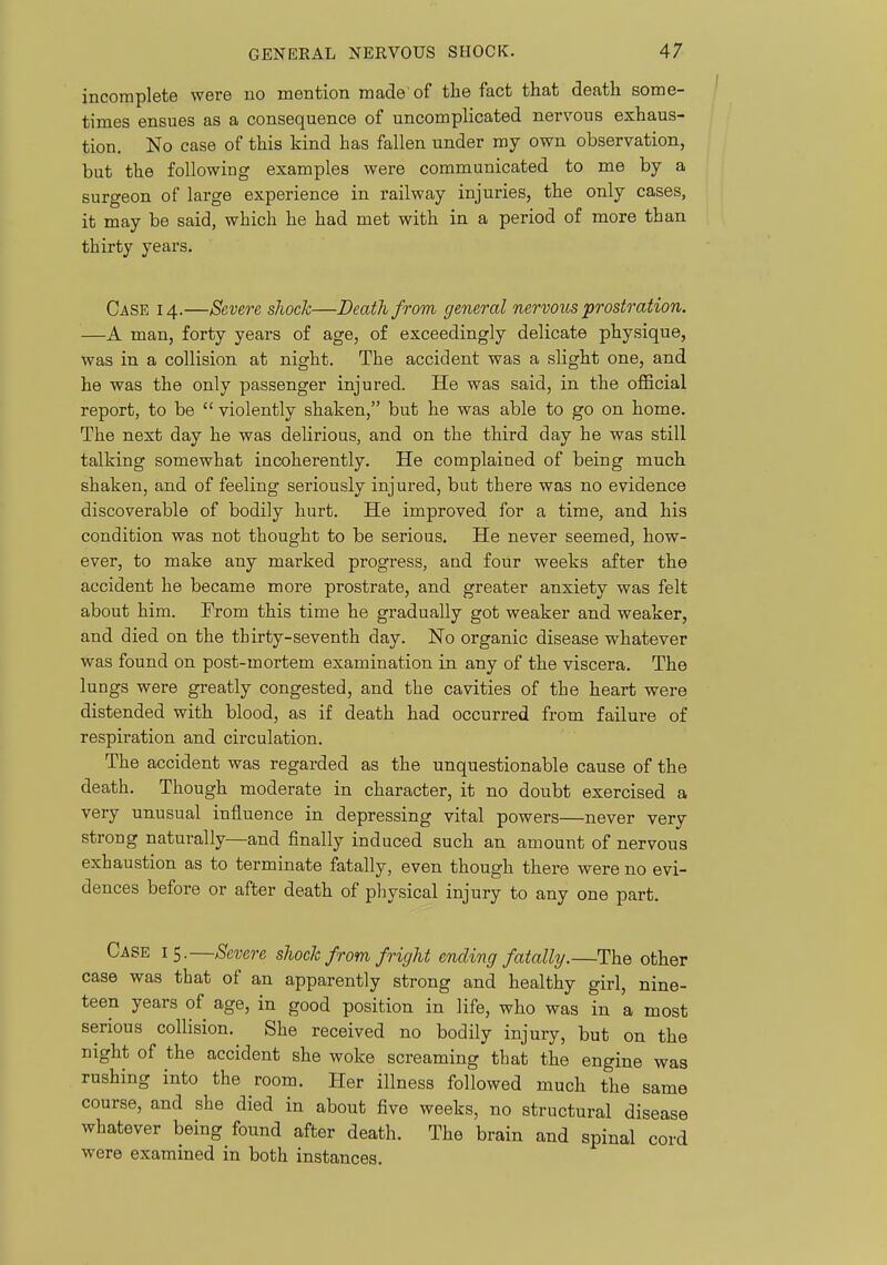 incomplete were no mention made of the fact that death some- times ensues as a consequence of uncomplicated nervous exhaus- tion. No case of this kind has fallen under my own observation, but the following examples were communicated to me by a surgeon of large experience in railway injuries, the only cases, it may be said, which he had met with in a period of more than thirty years. Case 14.—Severe shock—Death from general nervous prostration. —A man, forty years of age, of exceedingly delicate physique, was in a collision at night. The accident was a slight one, and he was the only passenger injured. He was said, in the official report, to be  violently shaken, but he was able to go on home. The next day he was delirious, and on the third day he was still talking somewhat incoherently. He complained of being much shaken, and of feeling seriously injured, but there was no evidence discoverable of bodily hurt. He improved for a time, and his condition was not thought to be serious. He never seemed, how- ever, to make any marked progress, and four weeks after the accident he became more prostrate, and greater anxiety was felt about him. From this time he gradually got weaker and weaker, and died on the thirty-seventh day. No organic disease whatever was found on post-mortem examination in any of the viscera. The lungs were greatly congested, and the cavities of the heart were distended with blood, as if death had occurred from failure of respiration and circulation. The accident was regarded as the unquestionable cause of the death. Though moderate in character, it no doubt exercised a very unusual influence in depressing vital powers—never very strong naturally—and finally induced such an amount of nervous exhaustion as to terminate fatally, even though there were no evi- dences before or after death of physical injury to any one part. Case 15.—Severe shocTc from fright ending fatally.—The other case was that of an apparently strong and healthy girl, nine- teen years of age, in good position in life, who was in a most serious collision. She received no bodily injury, but on the night of the accident she woke screaming that the engine was rushing into the room. Her illness followed much the same course, and she died in about five weeks, no structural disease whatever being found after death. The brain and spinal cord were examined in both instances.