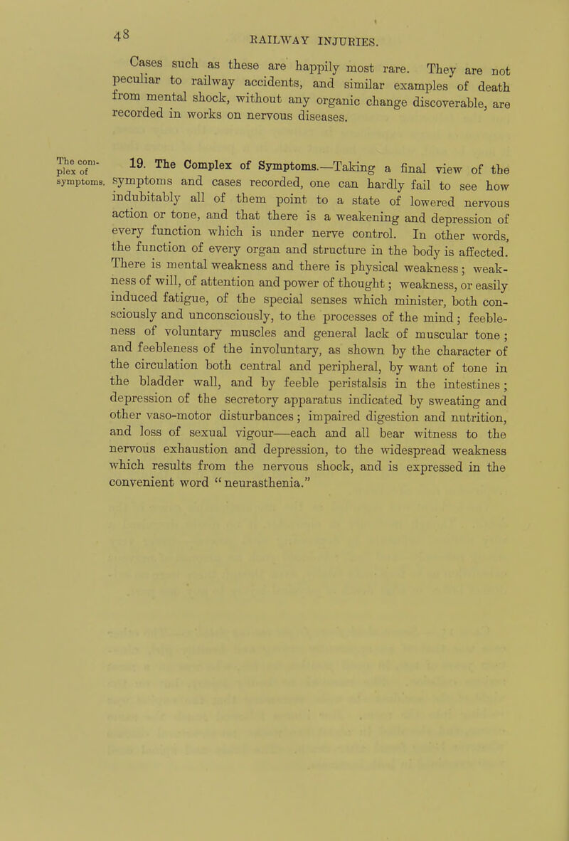 EAILWAY INJURIES. Cases such as these are happily most rare. They are not peculiar to railway accidents, and similar examples of death from mental shock, without any organic change discoverable, are recorded in works on nervous diseases. Thecon,- 19. The Complex of Symptoms—Taking a final view of the symptoms. Symptoms and cases recorded, one can hardly fail to see how indubitably all of them point to a state of lowered nervous action or tone, and that there is a weakening and depression of every function which is under nerve control. In other words, the function of every organ and structure in the body is affected. There is mental weakness and there is physical weakness; weak- ness of will, of attention and power of thought; weakness, or easily induced fatigue, of the special senses which minister, both con- sciously and unconsciously, to the processes of the mind; feeble- ness of voluntary muscles and general lack of muscular tone ; and feebleness of the involuntary, as shown by the character of the circulation both central and peripheral, by want of tone in the bladder wall, and by feeble peristalsis in the intestines; depression of the secretory apparatus indicated by sweating and other vaso-motor disturbances; impaired digestion and nutrition, and loss of sexual vigour—each and all bear witness to the nervous exhaustion and depression, to the widespread weakness Avhich results from the nervous shock, and is expressed in the convenient word neurasthenia.