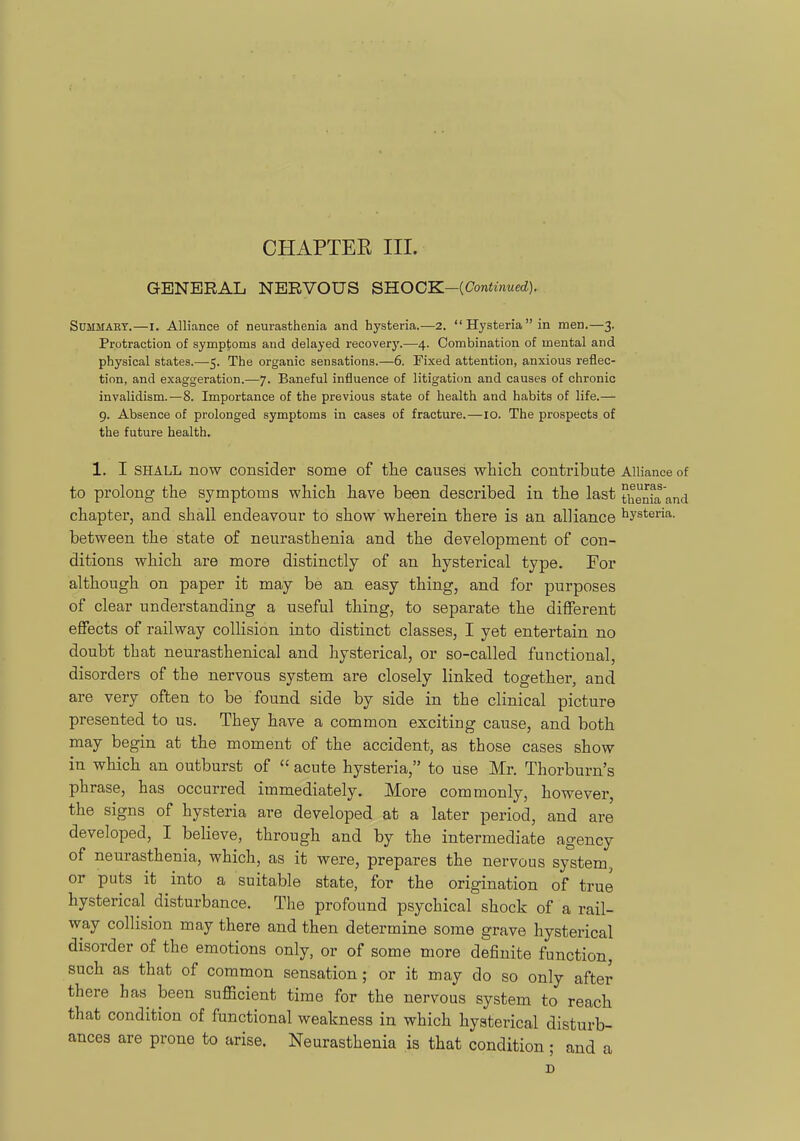 CtlAPTEE III. GENERAL NERVOUS QKOCK-iContinued). SuMMAKY.—I. Alliance of neurasthenia and hysteria.—2. Hysteriain men.—3. Protraction of symptoms and delayed recovery.—4. Combination of mental and physical states.—5. The organic sensations.—6. Fixed attention, anxious reflec- tion, and exaggeration.—7. Baneful influence of litigation and causes of chronic invalidism.—8. Importance of the previous state of health and habits of life.— g. Absence of prolonged symptoms in cases of fracture.—10. The prospects of the future health. 1. I SHALL now consider some of tlie causes whicli contribute Alliance of to prolong the symptoms which have been described in the last thenki and chapter, and shall endeavour to show wherein there is an alliance iiysteria. between the state of neurasthenia and the development of con- ditions which are more distinctly of an hysterical type. For although on paper it may be an easy thing, and for purposes of clear understanding a useful thing, to separate the different effects of railway collision into distinct classes, I yet entertain no doubt that neurasthenical and hysterical, or so-called functional, disorders of the nervous system are closely linked together, and are very often to be found side by side in the clinical picture presented to us. They have a common exciting cause, and both may begin at the moment of the accident, as those cases show in which an outburst of  acute hysteria, to use Mr. Thorburn's phrase, has occurred immediately. More commonly, however, the signs of hysteria are developed at a later period, and are developed, I believe, through and by the intermediate agency of neurasthenia, which, as it were, prepares the nervous system, or puts it into a suitable state, for the origination of true hysterical disturbance. The profound psychical shock of a rail- way collision may there and then determine some grave hysterical disorder of the emotions only, or of some more definite function, such as that of common sensation; or it may do so only after there has been sufficient time for the nervous system to reach that condition of functional weakness in which hysterical disturb- ances are prone to arise. Neurasthenia is that condition ; and a