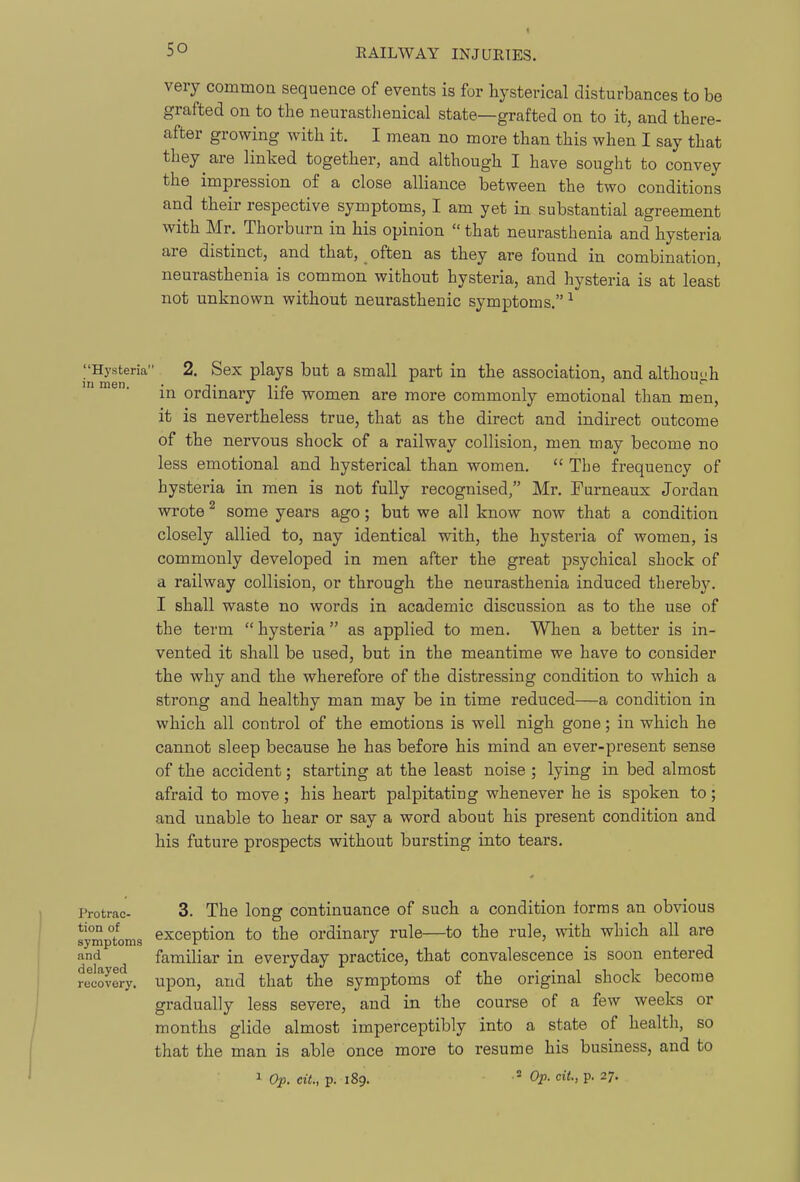 very commoa sequence of events is for hysterical disturbances to be grafted on to the neurasthenical state—grafted on to it, and there- after growing with it. I mean no more than this when I say that they are linked together, and although I have sought to convey the impression of a close alliance between the two conditions and their respective symptoms, I am yet in substantial agreement with Mr. Thorburn in his opinion  that neurasthenia and hysteria are distinct, and that, often as they are found in combination, neurasthenia is common without hysteria, and hysteria is at least not unknown without neurasthenic symptoms. ^ Hysteria 2. Sex plays but a small part in the association, and althou<;h in ordinary life women are more commonly emotional than men, it is nevertheless true, that as the direct and indirect outcome of the nervous shock of a railway collision, men may become no less emotional and hysterical than women,  The frequency of hysteria in men is not fully recognised, Mr. Furneaux Jordan wrote ^ some years ago; but we all know now that a condition closely allied to, nay identical with, the hysteria of women, is commonly developed in men after the great psychical shock of a railway collision, or through the neurasthenia induced thereby. I shall waste no words in academic discussion as to the use of the term  hysteria as applied to men. When a better is in- vented it shall be used, but in the meantime we have to consider the why and the wherefore of the distressing condition to which a strong and healthy man may be in time reduced—a condition in which all control of the emotions is well nigh gone; in which he cannot sleep because he has before his mind an ever-present sense of the accident; starting at the least noise ; lying in bed almost afraid to move; his heart palpitating whenever he is spoken to; and unable to hear or say a word about his present condition and his future prospects without bursting into tears. Protrac- tion of symptoms and delayed recovery. 3. The long continuance of such a condition forms an obvious exception to the ordinary rule—to the rule, with which all are familiar in everyday practice, that convalescence is soon entered upon, and that the symptoms of the original shock become gradually less severe, and in the course of a few weeks or months glide almost imperceptibly into a state of health, so that the man is able once more to resume his business, and to ^ Ojp. cit., p. 189. • 3 Op. cit, p. 27.