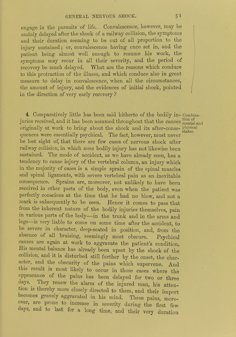 engage in the pursuits of life. Convalescence, however, may be unduly delayed after the shock of a railway collision, the symptoms and their duration seeming to be out of all proportion to the injury sustained; or, convalescence having once set in, and the patient being almost well enough to resume his work, the symptoms may recur in all their severity, and the period of recovery be much delayed. What are the reasons which conduce to this protraction of the illness, and which conduce also in great measure to delay in convalescence, when all the circumstances, the amount of injury, and the evidences of initial shock, pointed in the direction of very early recovery ? 4. Comparatively little has been said hitherto of the bodily in- Combina- juries received, and it has been assumed throughout that the causes menteland originally at work to bring about the shock and its after-conse- P^^ysical quences were essentially psychical. The fact, however, must never be lost sight of, that there are few cases of nervous shock after railway collision, in which some bodily injury has not likewise been sustained. The mode of accident, as we have already seen, has a tendency to cause injury of the vertebral column, an injury which in the majority of cases is a simple sprain of the spinal muscles and spinal ligaments, with severe vertebral pain as an inevitable consequence. Sprains are, moreover, not unlikely to have been received in other parts of the body, even when the patient was perfectly conscious at the time that he had no blow, and not a mark is subsequently to be seen. Hence it comes to pass that from the inherent nature of the bodily injuries themselves, pain in various parts of the body—in the trunk and in the arms and legs—is very liable to come on some time after the accident, to be severe in character, deep-seated in position, and, from the absence of all bruising, seemingly most obscure. Psychical causes are again at work to aggravate the patient's condition. His mental balance has already been upset by the shock of the collision, and it is disturbed still further by the onset, the char- acter, and the obscurity of the pains which supervene. And this result is most likely to occur in those cases where the nppearance of the pains has been delayed for two or three days. They renew the alarm of the injured man, his atten- tion IS thereby more closely directed to them, and their import becomes gravely aggravated in his mind. These pains, more- over, are prone to increase in severity during the first few days, and to last for a long time, and their very duration