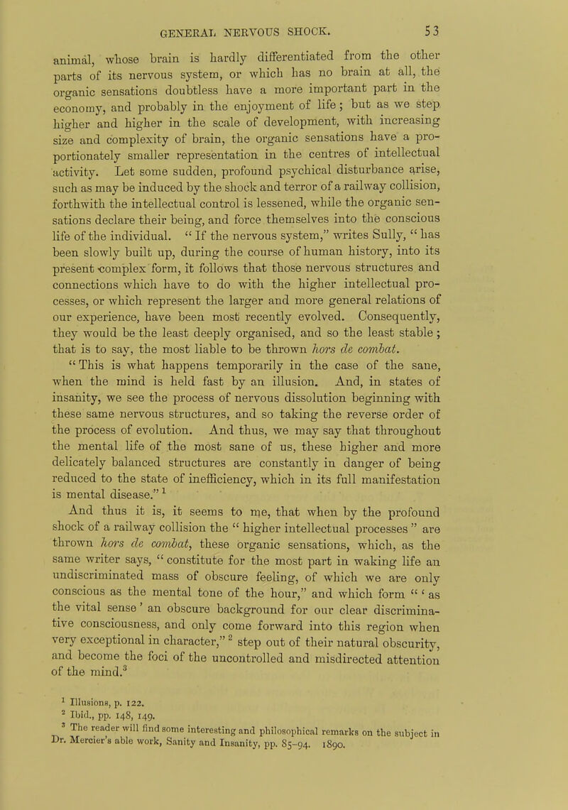 animal, whose brain is hardly difFerentiated from the other parts of its nervous system, or which has no brain at all, the organic sensations doubtless have a more important part in the economy, and probably in the enjoyment of life; but as we step, higher and higher in the scale of development, with increasing size and complexity of brain, the organic sensations have a pro- portionately smaller representation in the centres of intellectual activity. Let some sudden, profound psychical disturbance arise, such as may be induced by the shock and terror of a railway collision, forthwith the intellectual control is lessened, while the organic sen- sations declare their being, and force themselves into the conscious life of the individual,  If the nervous system, writes Sully,  has been slowly built up, during the course of human history, into its present-complex form, it follows that those nervous structures and connections which have to do with the higher intellectual pro- cesses, or which represent the larger and more general relations of our experience, have been most recently evolved. Consequently, they would be the least deeply organised, and so the least stable; that is to say, the most liable to be thrown hors de combat.  This is what happens temporarily in the case of the sane, when the mind is held fast by an illusion. And, in states of insanity, we see the process of nervous dissolution beginning with these same nervous structures, and so taking the reverse order of the process of evolution. And thus, we may say that throughout the mental life of the most sane of us, these higher and more delicately balanced structures are constantly in danger of being reduced to the state of inefficiency, which in its full manifestation is mental disease. ^ And thus it is, it seems to me, that when by the profound shock of a railway collision the  higher intellectual processes  are thrown hm^s ch combat, these organic sensations, which, as the same writer says,  constitute for the most part in waking life an undiscriminated mass of obscure feeling, of which we are only conscious as the mental tone of the hour, and which form  ' as the vital sense' an obscure background for our clear discrimina- tive consciousness, and only come forward into this region when very exceptional in character, ^ step out of their natural obscurity, and become the foci of the uncontrolled and misdirected attention of the mind.^ ^ Illusions, p. 122. ^ Ibid., pp. 148, 149. » The reader will find some interesting and philosophical remarks on the subject in Dr. Mercier's able work, Sanity and Insanity, pp. 85-94. 1890.
