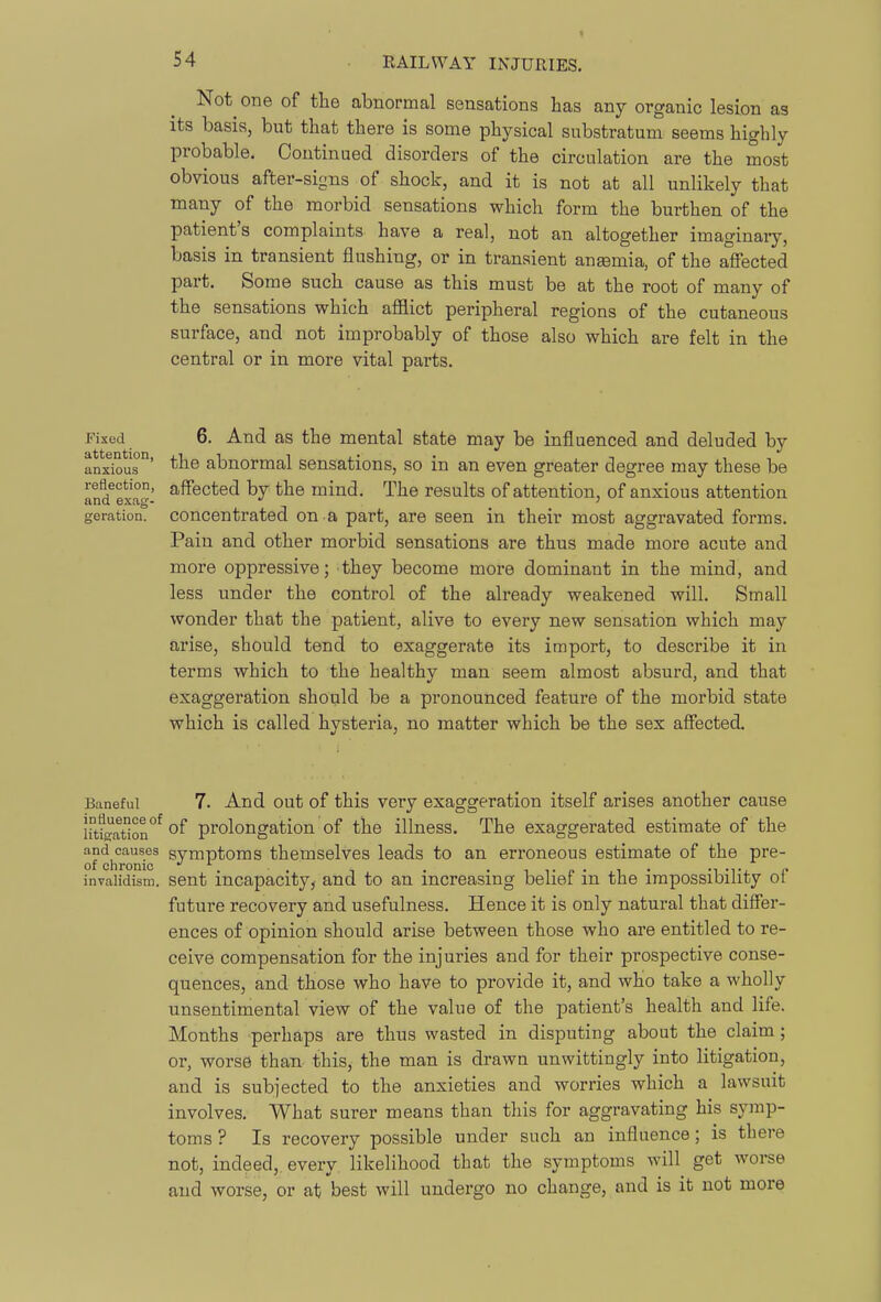 Not one of the abnormal sensations has any organic lesion as its basis, but that there is some physical substratum seems highly probable. Continued disorders of the circulation are the most obvious after-signs of shock, and it is not at all unlikely that many of the morbid sensations which form the burthen of the patient's complaints have a real, not an altogether imaginary, basis in transient flushing, or in transient anaemia, of the affected part. Some such cause as this must be at the root of many of the sensations which aflSict peripheral regions of the cutaneous surface, and not improbably of those also which are felt in the central or in more vital parts. Fixed attention, anxious reflection, and exag- geration. 6. And as the mental state may be influenced and deluded by the abnormal sensations, so in an even greater degree may these be affected by the mind. The results of attention, of anxious attention concentrated on a part, are seen in their most aggravated forms. Pain and other morbid sensations are thus made more acute and more oppressive; they become more dominant in the mind, and less under the control of the already weakened will. Small wonder that the patient, alive to every new sensation which may arise, should tend to exaggerate its import, to describe it in terms which to the healthy man seem almost absurd, and that exaggeration should be a pronounced feature of the morbid state which is called hysteria, no matter which be the sex affected. Baneful 7. And out of this very exaggeration itself arises another cause iM^J^ation^ prolongation of the illness. The exaggerated estimate of the and causes svmptoms themselves leads to an erroneous estimate of the pre- of chronic . . , . .,,.„.,. invalidism, sent incapacity, and to an increasing beliei m the impossibility ot future recovery and usefulness. Hence it is only natural that differ- ences of opinion should arise between those who are entitled to re- ceive compensation for the injuries and for their prospective conse- quences, and those who have to provide it, and who take a wholly unsentimental view of the value of the patient's health and life. Months perhaps are thus wasted in disputing about the claim; or, worse than this, the man is drawn unwittingly into litigation, and is subjected to the anxieties and worries which a lawsuit involves. What surer means than this for aggravating his symp- toms ? Is recovery possible under such an influence; is there not, indeed, every likelihood that the symptoms will get worse and worse, or at best will undergo no change, and is it not more