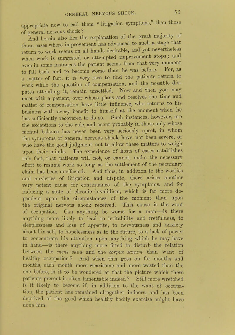 appropriate nosv to call them  litigation symptoms, than those of general nervous shock ? • c And herein also lies the explanation of the great majority ot those cases where improvement has advanced to such a stage that return to work seems on all hands desirable, and yet nevertheless when work is suggested or attempted improvement stops; and even in some instances the patient seems from that very moment to fall back and to become worse than he was before. For, as a matter of fact, it is very rare to find the patients return to work while the question of compensation, and the possible dis- putes attending it, remain unsettled. Now and then you may meet with a patient, over whose plans and resolves the time and matter of compensation have little influence, who returns to his business with every benefit to himself at the moment when he has sufficiently recovered to do so. Such instances, however, are the exceptions to the rule, and occur probably in those only whose mental balance has never been very seriously upset, in whom the symptoms of general nervous shock have not been severe, or who have the good judgment not to allow these matters to weigh upon their minds. The experience of hosts of cases establishes this fact, that patients will not, or cannot, make the necessary effort to resume work so long as the settlement of the pecuniary claim has been unefiected. And thus, in addition to the wori'ies and anxieties of litigation and dispute, there arises another very potent cause for continuance of the symptoms, and for inducing a state of chronic invalidism, which is far more de- pendent upon the circumstances of the moment than upon the original nervous shock received. This cause is the want of occupation. Can anything be worse for a man—is there anything more likely to lead to irritability and fretfulness, to sleeplessness and loss of appetite, to nervousness and anxiety about himself, to hopelessness as to the future, to a lack of power to concentrate his attention upon anything which he may have in hand—is there anything more fitted to disturb the relation between the mens sana and the corpus sanum than want of healthy occupation ? And when this goes on for months and months, each month more wearisome and more wasted than the one before, is it to be wondered at that the picture which these patients present is often lamentable indeed ? Still more wretched is it likely to become if, in addition to the want of occupa- tion, the patient has remained altogether indoors, and has been deprived of the good which healthy bodily exercise might have done him.