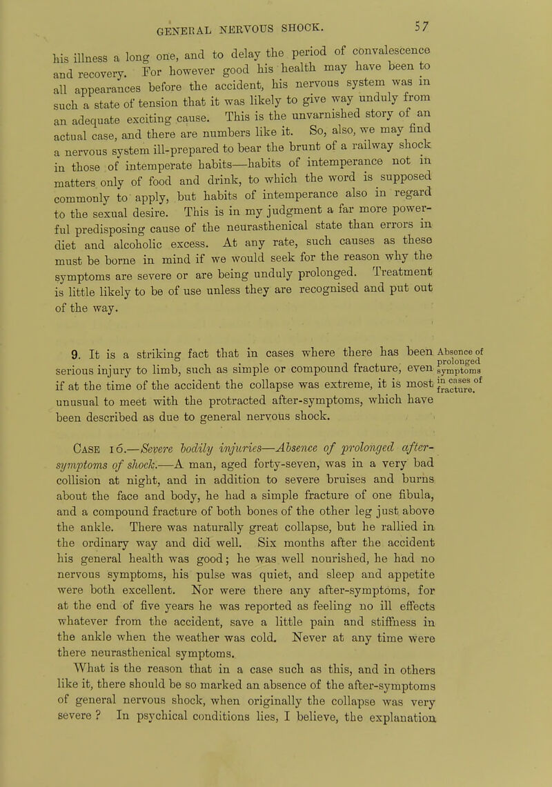 his illness a long one, and to delay the period of convalescence and recovery. For however good his health may have been to all appearances before the accident, his nervous system was m such a state of tension that it was likely to give way unduly from an adequate exciting cause. This is the unvarnished story of an actual case, and there are numbers like it. So, also, we may find a nervous system ill-prepared to bear the brunt of a railway shock in those of intemperate habits—habits of intemperance not in matters only of food and drink, to which the word is supposed commonly to apply, but habits of intemperance also m regard to the sexual desire. This is in my judgment a far more power- ful predisposing cause of the neurasthenical state than errors m diet and alcoholic excess. At any rate, such causes as these must be borne in mind if we would seek for the reason why the symptoms are severe or are being unduly prolonged. Treatment is little likely to be of use unless they are recognised and put out of the way. 9. It is a striking fact that in cases where there has been Absence of serious injury to limb, such as simple or compound fracture, even symptoms if at the time of the accident the collapse was extreme, it is most }^^^^url.°^ unusual to meet with the protracted after-symptoms, which have been described as due to general nervous shock. Case i6.—Severe lodily injuries—Absence of prolonged after- symptoms of shock.—A man, aged forty-seven, was in a very bad collision at night, and in addition to severe bruises and burria about the face and body, he had a simple fracture of one fibula, and a compound fracture of both bones of the other leg just above the ankle. There was naturally great collapse, but he rallied in the ordinary way and did well. Six months after the accident his general health was good; he was well nourished, he had no nervous symptoms, his pulse was quiet, and sleep and appetite were both excellent. Nor were there any after-symptoms, for at the end of five years he was reported as feeling no ill effects whatever from the accident, save a little pain and stiffness in the ankle when the weather was cold. Never at any time were there neurasthenical symptoms. What is the reason that in a case such as this, and in others like it, there should be so marked an absence of the after-symptoms of general nervous shock, when originally the collapse was very severe ? In psychical conditions lies, I believe, the explanation.