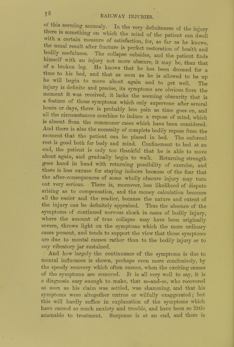 ot- this seeming anomaly. In the very defiaiteness of the iniury there is something on which the mind of the patient can dwell with a certain measure of satisfaction, for, as far as he knows the usual result after fracture is perfect restoration of health and bodily usefulness. The collapse subsides, and the patient finds himse f with an injury not more obscure, it may be, than that of a broken leg. He knows that he has been doomed for a time to his bed, and that as soon as he is allowed to be up he will begin to move about again and to get well. The injury is definite and precise, its symptoms are obvious frcm the moment it was received, it lacks the seeming obscurity that is a feature of those symptoms which only supervene after several hours or days, there is probably less pain as time goes on, and all the circumstances combine to induce a repose of mind, which is absent from the commoner cases which have been considered. And there is also the necessity of complete bodily repose from the moment that the patient can be placed in bed. The enforced rest is good both for body and mind. Confinement to bed at an end, the patient is only too thankful that he is able to move about again, and gradually begin to walk. Returning strength goes hand in hand with returning possibility of exercise, and there is less excuse for staying indoors because of the fear that the after-consequences of some wholly obscure injury may turn out very serious. There is, moreover, less likelihood of dispute arising as to compensation, and the money calculation becomes all the easier and the readier, because the nature and extent of the injury can be definitely appraised. Thus the absence of the symptoms of continued nervous shock in cases of bodily injury, where the amount of true collapse may have been originally severe, throws light on the symptoms which the more ordinary cases present, and tends to support the view that those symptoms are due to mental causes rather than to the bodily injury or to any vibratory jar sustained. And how largely the continuance of the symptoms is due to mental influences is shown, perhaps even more conclusively, by the speedy recovery which often ensues, when the exciting causes of the symptoms are removed. It is all very well to say, it is n diagnosis easy enough to make, that so-and-so, who recovered as soon as his claim was settled, was shamming, and that his symptoms were altogether untrue or wilfully exaggerated; but this will hardly suffice in explanation of the symptoms which have caused so much anxiety and trouble, and have been so little amenable to treatment. Suspense is at an end, and there is